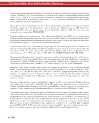// Ministério da Saúde / Centro Brasileiro de Análise e Planejamento




  Estudo transversal de base populacional com uma amostra de adultos de 20 anos ou mais de idade de ambos
  os sexos, realizado na zona urbana de Pelotas, Rio Grande do Sul, estimou uma prevalência de sintomas de
  DST de 13,5%. Carret et al (2004) concluíram que algumas características sociodemográficas e comporta-
  mentais constituíram-se como fatores de maior risco à DST, tais como ser do sexo feminino, jovem e não ter
  usado preservativo na última relação sexual.

  É preocupante também a maior exposição das mulheres grávidas às IST. Resultados recentes de um estudo do
  Ministério da Saúde sobre DST no Brasil com mulheres gestantes (n=3.303) estimou que 42% delas tinham
  apresentado pelo menos uma DST no período de um ano. Dessas mulheres, 49,2% afirmaram nunca usar
  preservativo com parceiro fixo. (BRASIL, 2008)

  A pergunta sobre uso do preservativo na última relação sexual identificou em 2006 um alto percentual de
  mulheres grávidas que afirmaram não tê-lo usado, em torno de 84%. Apesar de não sabermos se por ocasião
  da última relação sexual essas mulheres estavam grávidas, ainda assim, supõe-se que a situação de vulnera-
  bilidade dessas mulheres às DST é ampliada no período gestacional.

  Dados recentes evidenciam o crescimento da infecção pelo HIV entre mulheres mais velhas. Análise da série
  histórica da epidemia produzida pelo Ministério da Saúde indica que a taxa de incidência da doença entre
  mulheres de 40-49 anos foi de 12,3 em 1996 para 30,0 em 2006, e entre mulheres de 50-59 anos, essa
  taxa triplicou, de 6,1 em 1996 para 18,6 em 2006 (BOLETIM EPIDEMIOLÓGICO AIDS DST, 2008).

  Dentre as razões alegadas para o não-uso do preservativo na última relação sexual, prevalece o alto percen-
  tual de respostas “usou outro método”. Isso indica que o preservativo não é percebido como contraceptivo,
  muito embora os dados de 2006 mostrem ser quase universal o conhecimento do preservativo como método
  que protege duplamente contra a gravidez e as IST, mesmo com variações por região e faixa etária.

  A resposta “confio no meu parceiro” teve uma alta percentagem de declaração (31%). Inquéritos similares e
  estudos localizados frequentemente apontam esse mesmo resultado (VIEIRA et al, 2004; SILVEIRA et al, 2002;
  GIACOMOZZI, 2004; JIMÉNEZ et al, 2001). Embora não possamos agregar as respostas “confio no meu
  parceiro”, “não gosto de usar” e “meu parceiro não quis” por se tratar de questão de múltipla escolha, é
  importante pontuar que todas elas, de diferentes maneiras, remetem à dimensão das relações de poder entre
  homens e mulheres.

  É preciso, ainda, qualificar melhor o significado da resposta “confio no meu parceiro”. Estudo qualitativo
  com mulheres das cidades de São Paulo (SP) e Recife (PE) revelou que a resposta “confio no meu parceiro”
  não está necessariamente relacionada à confiança na fidelidade do parceiro, mas, sim, à crença de que o
  parceiro irá usar o preservativo em relações sexuais fora do casamento/união (GARCIA et al, 2008).

  Como afirma Berer (2007), o preservativo é principalmente visto como um método de proteção contra IST e não
  como método contraceptivo. Há uma série de preconceitos e percepções sobre o preservativo que, mantidos,
  não permitem que seja adequadamente promovido. Particularmente no que se refere ao sexo heterossexual, a
  autora ressalta a necessidade de melhor compreensão da dupla proteção com a IST/Aids. A dupla proteção
  significaria o uso de um método que tenha essa dupla função, no caso o preservativo, ou o uso simultâneo
  do preservativo e de outro método tradicional ou moderno que possa atender à necessidade da prevenção da
  gravidez (BERER, 2007). Problematizar essa questão nos serviços públicos que oferecem planejamento repro-
  dutivo é um desafio importante para a promoção da saúde sexual e reprodutiva das mulheres.




// 130
 