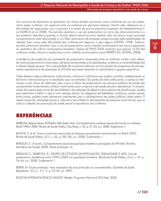 // Pesquisa Nacional de Demografia e Saúde da Criança e da Mulher: PNDS 2006
                                                             Dimensões do processo reprodutivo e da saúde da criança




Um conjunto de elementos se apresenta, em vários estudos nacionais, como inibidores do uso do preser-
vativo pelas mulheres, em especial entre as mulheres em parcerias estáveis. Dentre eles, destacam-se a
dificuldade de negociação com o parceiro e o receio de que os parceiros suspeitem da fidelidade femini-
na (GARCIA et al, 2008). Tais estudos apontam o uso do preservativo no início dos relacionamentos e o
seu posterior abandono quando o vínculo afetivo-sexual se torna estável. Isso nos leva a supor que esse
comportamento está relacionado a um falso sentimento de proteção proporcionado pela estabilidade da
relação, bem como pela dificuldade das mulheres em negociar o sexo seguro (GIFFIN, 1998). Todavia,                     CAP
estudos anteriores ressaltam que o uso do preservativo como método contraceptivo tem pouca expressão
no repertório da cultura contraceptiva brasileira. Dados da PNDS 2006 mostram que apenas 12,2% das                     6
mulheres unidas citaram o preservativo como método contraceptivo atual (PERPÉTUO; WONG, 2008).

A tendência de queda do uso consistente do preservativo observada entre as mulheres unidas, mais velhas,
de nível socioeconômico mais baixo, de baixa escolaridade e as esterilizadas, evidencia a vulnerabilidade das
mulheres desses grupos. Há a necessidade de concentrar esforços na formulação de programas de planeja-
mento reprodutivo e de prevenção às IST/Aids que sejam sensíveis no atendimento a grupos específicos.

Cabe destacar alguns elementos institucionais, culturais e individuais que podem contribuir isoladamente ou
de forma interacional para os resultados aqui encontrados. Do ponto de vista institucional, o acesso à infor-
mação e aos meios de obtenção, bem como a oferta de preservativos nos serviços públicos de saúde são
componentes fundamentais, embora insuficientes para o exercício da saúde sexual e reprodutiva. A compre-
ensão da organização social da sexualidade e das relações de gênero e dos sistemas de classificação usados
para estruturar e definir o que é uma relação sexual, as categorias de fidelidade, confiança, prazer sexual,
entre outras, poderá trazer elementos importantes para o planejamento de ações públicas nessa esfera. É
nesse campo de interações sociais e culturais e sob influência das experiências pessoais mais íntimas, que se
coloca o desafio da promoção da saúde sexual e reprodutiva das mulheres.



REFERÊNCIAS
BARBOSA, Regina Maria; KOYAMA, Mitti Ayako Hara. Comportamento e práticas sexuais de homens e mulheres,
Brasil 1998 e 2005. Revista de Saúde Pública, São Paulo, v. 42, p. 21-33, jun. 2008. Suplemento 1.

BASTOS, F. et al. Sinais e sintomas associados às doenças sexualmente transmissíveis no Brasil, 2005.
Revista de Saúde Pública, [S.l.], v. 42, p. 98-108, jun. 2008. Suplemento 1.

BERQUÓ, E. (Coord.). Comportamento sexual da população brasileira e percepções do HIV/Aids. Brasília:
Ministério da Saúde, 2000. (Série avaliação, 4).

BERQUÓ, E.; BARBOSA, R.; GRUPO DE ESTUDOS EM POPULAÇÃO, SEXUALIDADE E AIDS. Uso do
preservativo: tendências entre 1998 e 2005 na população brasileira. Revista de Saúde Pública, [S.l.], v. 42, p.
34-44, jun. 2008. Suplemento 1.

BERER, M. Dupla proteção: mais necessária do que praticada ou compreendida. Questões de Saúde
Reprodutiva, [S.l.], v. 2 n. 2, p. 23-33, jul. 2007.

BOLETIM EPIDEMIOLÓGICO AIDSDST. Brasília: Programa Nacional DST-Aids, 2003.




                                                                                                          // 131
 