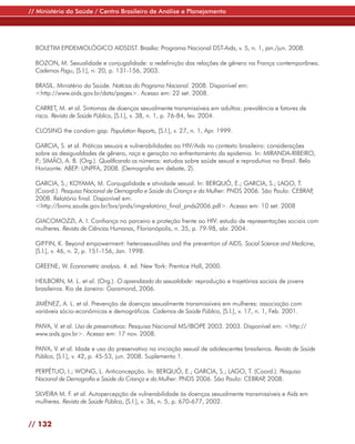 // Ministério da Saúde / Centro Brasileiro de Análise e Planejamento




  BOLETIM EPIDEMIOLÓGICO AIDSDST. Brasília: Programa Nacional DST-Aids, v. 5, n. 1, jan./jun. 2008.

  BOZON, M. Sexualidade e conjugalidade: a redefinição das relações de gênero na França contemporânea.
  Cadernos Pagu, [S.l.], n. 20, p. 131-156, 2003.

  BRASIL. Ministério da Saúde. Notícias do Programa Nacional. 2008. Disponível em:
  <http://www.aids.gov.br/data/pages>. Acesso em: 22 set. 2008.

  CARRET, M. et al. Sintomas de doenças sexualmente transmissíveis em adultos: prevalência e fatores de
  risco. Revista de Saúde Pública, [S.l.], v. 38, n. 1, p. 76-84, fev. 2004.

  CLOSING the condom gap. Population Reports, [S.l.], v. 27, n. 1, Apr. 1999.

  GARCIA, S. et al. Práticas sexuais e vulnerabilidades ao HIV/Aids no contexto brasileiro: considerações
  sobre as desigualdades de gênero, raça e geração no enfrentamento da epidemia. In: MIRANDA-RIBEIRO,
  P SIMÃO, A. B. (Org.). Qualificando os números: estudos sobre saúde sexual e reprodutiva no Brasil. Belo
   .;
  Horizonte: ABEP: UNPFA, 2008. (Demografia em debate, 2).

  GARCIA, S.; KOYAMA, M. Conjugalidade e atividade sexual. In: BERQUÓ, E.; GARCIA, S.; LAGO, T.
  (Coord.). Pesquisa Nacional de Demografia e Saúde da Criança e da Mulher: PNDS 2006. São Paulo: CEBRAP,
  2008. Relatório final. Disponível em:
  <http://bvms.saude.gov.br/bvs/pnds/imgrelatório_final_pnds2006.pdf>. Acesso em: 10 set. 2008

  GIACOMOZZI, A. I. Confiança no parceiro e proteção frente ao HIV: estudo de representações sociais com
  mulheres. Revista de Ciências Humanas, Florianópolis, n. 35, p. 79-98, abr. 2004.

  GIFFIN, K. Beyond empowerment: heterosexualities and the prevention of AIDS. Social Science and Medicine,
  [S.l.], v. 46, n. 2, p. 151-156, Jan. 1998.

  GREENE, W. Econometric analysis. 4. ed. New York: Prentice Hall, 2000.

  HEILBORN, M. L. et al. (Org.). O aprendizado da sexualidade: reprodução e trajetórias sociais de jovens
  brasileiros. Rio de Janeiro: Garamond, 2006.

  JIMÉNEZ, A. L. et al. Prevenção de doenças sexualmente transmissíveis em mulheres: associação com
  variáveis sócio-econômicas e demográficas. Cadernos de Saúde Pública, [S.l.], v. 17, n. 1, Feb. 2001.

  PAIVA, V. et al. Uso de preservativos: Pesquisa Nacional MS/IBOPE 2003. 2003. Disponível em: <http://
  www.aids.gov.br>. Acesso em: 17 nov. 2008.

  PAIVA, V. et al. Idade e uso do preservativo na iniciação sexual de adolescentes brasileiros. Revista de Saúde
  Pública, [S.l.], v. 42, p. 45-53, jun. 2008. Suplemento 1.

  PERPÉTUO, I.; WONG, L. Anticoncepção. In: BERQUÓ, E.; GARCIA, S.; LAGO, T. (Coord.). Pesquisa
  Nacional de Demografia e Saúde da Criança e da Mulher: PNDS 2006. São Paulo: CEBRAP 2008.
                                                                                     ,

  SILVEIRA M. F. et al. Autopercepção de vulnerabilidade às doenças sexualmente transmissíveis e Aids em
  mulheres. Revista de Saúde Pública, [S.l.], v. 36, n. 5, p. 670-677, 2002.


// 132
 