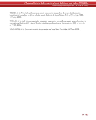 // Pesquisa Nacional de Demografia e Saúde da Criança e da Mulher: PNDS 2006
                                                              Dimensões do processo reprodutivo e da saúde da criança




TEIXEIRA, A. M. F. B. et al. Adolescentes e uso do preservativo: as escolhas de jovens de três capitais
brasileiras na iniciação e na última relação sexual. Cadernos de Saúde Pública, [S.l.], v. 22, n. 7, p. 1385-
1396, jul. 2006.

VIEIRA, M. A. S. et al. Fatores associados ao uso do preservativo em adolescentes do gênero feminino no
município de Goiânia. DST – Jornal Brasileiro de Doenças Sexualmente Transmissíveis, [S.l.], v. 16, n. 3,
p. 77-83, 2004.

WOOLDRIDGE, J. M. Econometric analysis of cross section and panel data. Cambridge: MIT Press, 2002.




                                                                                                           // 133
 