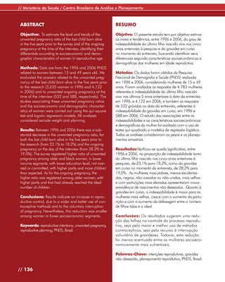 // Ministério da Saúde / Centro Brasileiro de Análise e Planejamento



 ABSTRACT                                                     RESUMO

 Objective: To estimate the level and trends of the           Objetivo: O presente estudo tem por objetivo estimar
 unwanted pregnancy ratio of the last child born alive        os níveis e tendências, entre 1996 e 2006, do grau de
 in the five years prior to the survey and of the ongoing     indesejabilidade do último filho nascido vivo nos cinco
 pregnancy at the time of the interview, identifying their    anos anteriores à pesquisa e da gravidez em curso
 differentials according to socioeconomic and demo-           no momento da entrevista, buscando identificar seus
 graphic characteristics of women in reproductive age.        diferenciais segundo características socioeconômicas e
                                                              demográficas das mulheres em idade reprodutiva.
 Methods: Data are from the 1996 and 2006 PNDS
 related to women between 15 and 49 years old. We             Métodos: Os dados foram obtidos da Pesquisa
 evaluated the answers related to the unwanted preg-          Nacional de Demografia e Saúde (PNDS) realizada
 nancy of the last child born alive in the five years prior   em 1996 e 2006, considerando mulheres de 15 a 49
 to the research (3,635 women in 1996 and 4,122               anos. Foram avaliadas as respostas de 4.783 mulheres
 in 2006) and to unwanted ongoing pregnancy at the            referentes à indesejabilidade do último filho nascido
 time of the interview (532 and 588, respectively). The       vivo nos últimos 5 anos anteriores à data da entrevista
 studies associating these unwanted pregnancy ratios          em 1996, e 4.122 em 2006, e também as respostas
 and the socioeconomic and demographic character-             de 532 grávidas na data da entrevista, referentes à
 istics of women were carried out using the qui-square        indesejabilidade da gravidez em curso, em 1996 e
 test and logistic regression models. All analyses            588 em 2006. O estudo das associações entre as
 considered sample weight and planning.                       indesejabilidades e as características socioeconômicas
                                                              e demográficas da mulher foi avaliado com o uso de
 Results: Between 1996 and 2006 there was a sub-              testes qui-quadrado e modelos de regressão logística.
 stantial decrease in the unwanted pregnancy ratio, for       Todas as análises consideraram os pesos e os planeja-
 both the last child born alive in the five years prior to    mentos amostrais.
 the research (from 23.1% to 18.2%) and the ongoing
 pregnancy on the day of the interview (from 28.2% to         Resultados:Verificou-se queda significativa, entre
 19.0%). The survey registered higher ratio of unwanted       1996 e 2006, na proporção de indesejabilidade tanto
 pregnancy among older and black women, in lower              do último filho nascido nos cinco anos anteriores à
 income segments, with lower education level, not mar-        pesquisa, de 23,1% para 18,2%, como da gravidez
 ried or committed, with higher parity and more children      em curso no momento da entrevista, de 28,2% para
 than expected. As for the ongoing pregnancy, the             19,0%. As mulheres mais pobres, menos escolariza-
 higher ratio was registered among older women, with          das, negras, não-casadas ou não-unidas, mais velhas
 higher parity and that had already reached the ideal         e com parturições mais elevadas apresentaram maior
 number of children.                                          prevalência de nascimentos não desejados. Quanto à
                                                              gravidez em curso, a indesejabilidade é maior para as
 Conclusions: Results indicate an increase in repro-          mulheres mais velhas, cresce com o aumento da partu-
 ductive control, due to a wider and better use of con-       rição e com o aumento da defasagem entre o número
 traceptive methods and to the voluntary interruption         de filhos tidos e o ideal.
 of pregnancy. Nevertheless, this reduction was smaller
 among women in lower socioeconomic segments.                 Conclusões: Os resultados sugerem uma redu-
                                                              ção das falhas no controle do processo reprodu-
 Keywords: reproductive intentions, unwanted pregnancy,       tivo, seja pelo maior e melhor uso de métodos
 reproductive planning, PNDS, Brazil.                         contraceptivos, seja pelo recurso à interrupção
                                                              voluntária de gravidezes. Todavia, esta redução
                                                              foi menos acentuada entre as mulheres socioeco-
                                                              nomicamente mais vulneráveis.

                                                              Palavras-Chave: intenções reprodutivas, gravidez
                                                              não-desejada, planejamento reprodutivo, PNDS, Brasil.

// 136
 