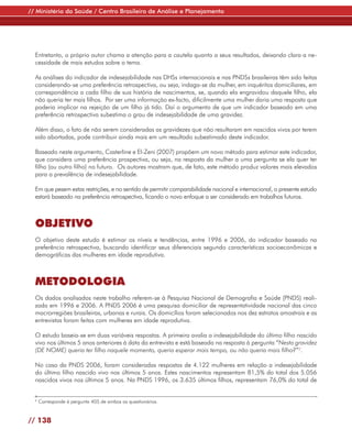 // Ministério da Saúde / Centro Brasileiro de Análise e Planejamento




  Entretanto, o próprio autor chama a atenção para a cautela quanto a seus resultados, deixando clara a ne-
  cessidade de mais estudos sobre o tema.

  As análises do indicador de indesejabilidade nas DHSs internacionais e nas PNDSs brasileiras têm sido feitas
  considerando-se uma preferência retrospectiva, ou seja, indaga-se da mulher, em inquéritos domiciliares, em
  correspondência a cada filho de sua história de nascimentos, se, quando ela engravidou daquele filho, ela
  não queria ter mais filhos. Por ser uma informação ex-facto, dificilmente uma mulher daria uma resposta que
  poderia implicar na rejeição de um filho já tido. Daí o argumento de que um indicador baseado em uma
  preferência retrospectiva subestima o grau de indesejabilidade de uma gravidez.

  Além disso, o fato de não serem consideradas as gravidezes que não resultaram em nascidos vivos por terem
  sido abortadas, pode contribuir ainda mais em um resultado subestimado deste indicador.

  Baseado neste argumento, Casterline e El-Zeni (2007) propõem um novo método para estimar este indicador,
  que considera uma preferência prospectiva, ou seja, na resposta da mulher a uma pergunta se ela quer ter
  filho (ou outro filho) no futuro. Os autores mostram que, de fato, este método produz valores mais elevados
  para a prevalência de indesejabilidade.

  Em que pesem estas restrições, e no sentido de permitir comparabilidade nacional e internacional, o presente estudo
  estará baseado na preferência retrospectiva, ficando o novo enfoque a ser considerado em trabalhos futuros.



  OBJETIVO
  O objetivo deste estudo é estimar os níveis e tendências, entre 1996 e 2006, do indicador baseado na
  preferência retrospectiva, buscando identificar seus diferenciais segundo características socioeconômicas e
  demográficas das mulheres em idade reprodutiva.



  METODOLOGIA
  Os dados analisados neste trabalho referem-se à Pesquisa Nacional de Demografia e Saúde (PNDS) reali-
  zada em 1996 e 2006. A PNDS 2006 é uma pesquisa domiciliar de representatividade nacional das cinco
  macrorregiões brasileiras, urbanas e rurais. Os domicílios foram selecionados nos dez estratos amostrais e as
  entrevistas foram feitas com mulheres em idade reprodutiva.

  O estudo baseia-se em duas variáveis respostas. A primeira avalia a indesejabilidade do último filho nascido
  vivo nos últimos 5 anos anteriores à data da entrevista e está baseada na resposta à pergunta “Nesta gravidez
  (DE NOME) queria ter filho naquele momento, queria esperar mais tempo, ou não queria mais filho?”2.

  No caso da PNDS 2006, foram consideradas respostas de 4.122 mulheres em relação a indesejabilidade
  do último filho nascido vivo nos últimos 5 anos. Estes nascimentos representam 81,5% do total dos 5.056
  nascidos vivos nos últimos 5 anos. Na PNDS 1996, os 3.635 últimos filhos, representam 76,0% do total de


  2
      Corresponde à pergunta 405 de ambos os questionários.


// 138
 