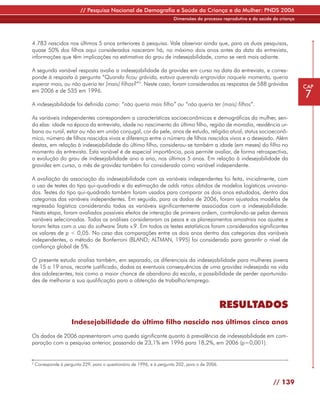 // Pesquisa Nacional de Demografia e Saúde da Criança e da Mulher: PNDS 2006
                                                                        Dimensões do processo reprodutivo e da saúde da criança




4.783 nascidos nos últimos 5 anos anteriores à pesquisa. Vale observar ainda que, para as duas pesquisas,
quase 50% dos filhos aqui considerados nasceram há, no máximo dois anos antes da data da entrevista,
informações que têm implicações na estimativa do grau de indesejabilidade, como se verá mais adiante.

A segunda variável resposta avalia a indesejabilidade da gravidez em curso na data da entrevista, e corres-
ponde à resposta à pergunta “Quando ficou grávida, estava querendo engravidar naquele momento, queria
esperar mais, ou não queria ter (mais) filhos?”3. Neste caso, foram consideradas as respostas de 588 grávidas                     CAP
em 2006 e de 535 em 1996.
                                                                                                                                  7
A indesejabilidade foi definida como: “não queria mais filho” ou “não queria ter (mais) filhos”.

As variáveis independentes correspondem a características socioeconômicas e demográficas da mulher, sen-
do elas: idade na época da entrevista, idade no nascimento do último filho, região de moradia, residência ur-
bana ou rural, estar ou não em união conjugal, cor da pele, anos de estudo, religião atual, status socioeconô-
mico, número de filhos nascidos vivos e diferença entre o número de filhos nascidos vivos e o desejado. Além
destas, em relação à indesejabilidade do último filho, considerou-se também a idade (em meses) do filho no
momento da entrevista. Esta variável é de especial importância, pois permite avaliar, de forma retrospectiva,
a evolução do grau de indesejabilidade ano a ano, nos últimos 5 anos. Em relação à indesejabilidade da
gravidez em curso, o mês de gravidez também foi considerado como variável independente.

A avaliação da associação da indesejabilidade com as variáveis independentes foi feita, inicialmente, com
o uso de testes do tipo qui-quadrado e da estimação de odds ratios obtidos de modelos logísticos univaria-
dos. Testes do tipo qui-quadrado também foram usados para comparar os dois anos estudados, dentro das
categorias das variáveis independentes. Em seguida, para os dados de 2006, foram ajustados modelos de
regressão logística considerando todas as variáveis significantemente associadas com a indesejabilidade.
Nesta etapa, foram avaliados possíveis efeitos de interação de primeira ordem, controlando-se pelas demais
variáveis selecionadas. Todas as análises consideraram os pesos e os planejamentos amostrais nos ajustes e
foram feitas com o uso do software Stata v.9. Em todos os testes estatísticos foram considerados significantes
os valores de p < 0,05. No caso das comparações entre os dois anos dentro das categorias das variáveis
independentes, o método de Bonferroni (BLAND; ALTMAN, 1995) foi considerado para garantir o nível de
confiança global de 5%.

O presente estudo analisa também, em separado, os diferenciais da indesejabilidade para mulheres jovens
de 15 a 19 anos, recorte justificado, dadas as eventuais consequências de uma gravidez indesejada na vida
das adolescentes, tais como a maior chance de abandono da escola, a possibilidade de perder oportunida-
des de melhorar a sua qualificação para a obtenção de trabalho/emprego.



                                                                                                 RESULTADOS
                      Indesejabilidade do último filho nascido nos últimos cinco anos

Os dados de 2006 apresentaram uma queda significante quanto à prevalência de indesejabilidade em com-
paração com a pesquisa anterior, passando de 23,1% em 1996 para 18,2%, em 2006 (p=0,001).


3
    Corresponde à pergunta 229, para o questionário de 1996, e à pergunta 202, para o de 2006.



                                                                                                                     // 139
 