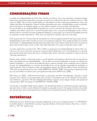 // Ministério da Saúde / Centro Brasileiro de Análise e Planejamento




  CONSIDERAÇÕES FINAIS
  A análise da indesejabilidade do último filho nascido nos últimos cinco anos anteriores à pesquisa revelou
  diferenciais importantes associados à situação conjugal e às condições de vida das mulheres, tanto em 1996
  como em 2006. São as menos escolarizadas, as mais pobres e as não-unidas que apresentaram maior pre-
  valência de filhos não desejados. Seguem também este padrão de maior vulnerabilidade, quanto ao planeja-
  mento reprodutivo, as mulheres negras, as mais velhas e aquelas com parturições mais elevadas.
  No que se refere a não-desejabilidade da gravidez em curso no momento da entrevista, esta é maior para as
  mulheres mais velhas, cresce com o aumento da parturição e com o aumento da defasagem entre o número
  de filhos tidos e o tamanho da prole considerado desejado. A associação com a baixa escolaridade que havia
  se mostrado um fator relevante em 1996, teve sua importância reduzida, dez anos mais tarde.

  Entre as jovens de 15 a 19 anos o fato de não estarem em união conjugal aumenta em três vezes o grau de não-
  desejabilidade do último filho nascido nos cinco anos anteriores à pesquisa. Para aquelas grávidas no momento
  da entrevista, a indesejabilidade está altamente associada à parturição anterior, sendo duas vezes maior para as
  jovens que já tiveram pelo menos um filho. Esta razão sobe para cinco vezes no caso das jovens unidas.

  A queda significativa ocorrida entre 1996 e 2006 na proporção de indesejabilidade do último filho nas-
  cido nos cinco anos anteriores à pesquisa e das gravidezes declaradas como não-desejadas no momento
  da entrevista pode estar indicando que as mulheres estão sendo mais bem sucedidas no alcance de suas
  intenções reprodutivas.

  Embora neste trabalho a informação sobre o uso de métodos contraceptivos não tenha sido incorporada ao
  elenco dos diferenciais da indesejabilidade — por se referir a momentos defasados no tempo, em relação aos
  eventos analisados —, em termos de tendências gerais, pode-se perceber certa correlação entre o declínio
  do grau de indesejabilidade e o aumento da prevalência do uso de métodos contraceptivos, verificada no
  mesmo período. Entre as mulheres unidas, esta prevalência passou de 78% para 82% e cresceu de 55% para
  75%, entre as sexualmente ativas, não-unidas (PERPÉTUO; WONG, 2008). Em particular, o preservativo teve
  seu uso aumentado nos últimos anos, principalmente entre jovens (PAIVA et al, 2008).

  Além disso, em 2006, o diferencial encontrado na proporção de filhos não-desejados, segundo o poder
  aquisitivo das mulheres, foi acompanhado pela variação na prevalência de uso de métodos anticoncepcio-
  nais. Neste ano, enquanto 74% das mulheres pertencentes à classe E usavam algum método, este percentual
  correspondia a 85% nas classes A e B (PERPÉTUO; WONG, 2008).

  Concluindo, os resultados desse estudo sugerem uma redução das falhas no controle do processo reprodutivo,
  seja pelo maior e melhor uso de métodos contraceptivos, seja pelo recurso à interrupção voluntária de gravide-
  zes, redução esta menos acentuada entre as mulheres mais vulneráveis do ponto de vista econômico e social.



  REFERÊNCIAS
  ADETUNJI, Jacob A. Mistimed and unwanted childbearing in the course of fertility transition. In: PROSPECTS
  for Fertility Decline in High Fertility Countries. Population Bulletin of the United Nations, New York, n. 46/47,
  2007, p. 109-125. Special Issue.




// 148
 