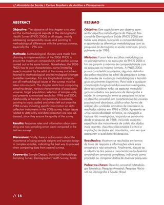 // Ministério da Saúde / Centro Brasileiro de Análise e Planejamento




ABSTRACT                                                  RESUMO

Objective: The objective of this chapter is to pres-      Objetivo: Este capítulo tem por objetivo apre-
ent the methodological aspects of the Demographic         sentar aspectos metodológicos da Pesquisa Na-
Health Survey (PNDS 2006) in all stages, mainly           cional de Demografia e Saúde (PNDS 2006) em
addressing comparability issues and pointing to           todas suas etapas, buscando a comparabilidade
methodological differences with the previous surveys,     e apontando as diferenças metodológicas com as
especially the 1996 one.                                  pesquisas de demografia e saúde anteriores, princi-
                                                          palmente a de 1996.
Methods: Methodological choices were made from
planning to implementation of the 2006 PNDS to            Métodos: Foram feitas escolhas metodológicas
ensure the maximum comparability with earlier surveys     no planejamento e na execução da PNDS 2006 a
carried out in the same format. Nonetheless, the 2006     fim de garantir o máximo de comparabilidade com
PNDS has its own characteristics, some limited by         as pesquisas no mesmo formato. A PNDS 2006
aspects required by the edict of the survey and others    possui características próprias, algumas delimita-
favored by methodological and technological changes       das pelos requisitos do edital da pesquisa e outras
available nowadays. For any longitudinal compari-         decorrentes de mudanças metodológicas e tecnoló-
son all methodological issues of the surveys must be      gicas atualmente disponíveis. Para toda e qualquer
taken into account. The chapter starts from comparing     comparação longitudinal dos eventos investigados,
sampling design, various characteristics of population    deve-se considerar todos os aspectos metodoló-
universe, target population, selection of sample units,   gicos envolvidos nas pesquisas de demografia e
and presents summarized results for 1996 and 2006.        saúde. A comparação entre as pesquisas inicia-se
Additionally, a thematic comparability is available,      no desenho amostral, em características do universo
pointing to topics added and others left out since the    populacional abordado, público-alvo, forma de
1986 survey, including specific information on data       seleção das unidades amostrais de interesse e os
collection instruments in the 2006 survey. Major issues   resultados obtidos em 1996 e 2006. Apresenta-se
related to data entry and data inspection are also ad-    uma comparabilidade temática, as inovações e
dressed, since they ensure the quality of the survey.     tópicos não investigados, traçando-se panorama
                                                          desde a pesquisa de 1986, incluindo aspectos
Results: Response rates and information about sam-        específicos dos instrumentos de coleta dos dados
pling and non-sampling errors were compared in the        mais recentes. Assuntos relacionados à crítica e
last two surveys.                                         imputação de dados são abordados, uma vez que
                                                          asseguram a qualidade da pesquisa.
Discussion: Finally, there is a discussion about the
importance of using sample weights and sample design      Resultados: Mostram-se resultados em termos
in complex samples, indicating the best way to proceed    de taxas de resposta e informações sobre erros
when comparing data from several surveys.                 amostrais e não-amostrais. Finalmente, discute-se
                                                          a relevância dos pesos e características do desenho
Keywords: Sample Design; Statistical Methodology;         amostral em amostras complexas, indicando como
Sampling Survey; Demographic Health Survey; Brazil.       proceder ao comparar dados de diversas pesquisas.

                                                          Palavras-chave: Desenho amostral; Metodolo-
                                                          gia Estatística; Pesquisa Amostral; Pesquisa Nacio-
                                                          nal de Demografia e Saúde; Brasil




// 14
 