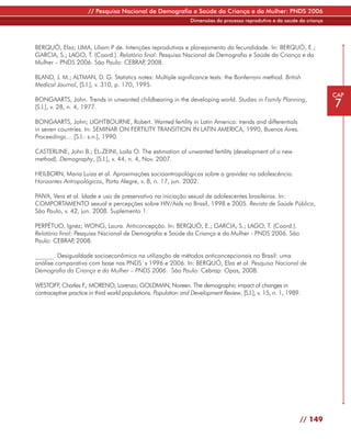 // Pesquisa Nacional de Demografia e Saúde da Criança e da Mulher: PNDS 2006
                                                                 Dimensões do processo reprodutivo e da saúde da criança




BERQUÓ, Elza; LIMA, Liliam P de. Intenções reprodutivas e planejamento da fecundidade. In: BERQUÓ, E.;
GARCIA, S.; LAGO, T. (Coord.). Relatório final: Pesquisa Nacional de Demografia e Saúde da Criança e da
Mulher – PNDS 2006. São Paulo: CEBRAP 2008.
                                         ,

BLAND, J. M.; ALTMAN, D. G. Statistics notes: Multiple significance tests: the Bonferroni method. British
Medical Journal, [S.l.], v. 310, p. 170, 1995.
                                                                                                                           CAP
BONGAARTS, John. Trends in unwanted childbearing in the developing world. Studies in Family Planning,
[S.l.], v. 28, n. 4, 1977.                                                                                                 7
BONGAARTS, John; LIGHTBOURNE, Robert. Wanted fertility in Latin America: trends and differentials
in seven countries. In: SEMINAR ON FERTILITY TRANSITION IN LATIN AMERICA, 1990, Buenos Aires.
Proceedings… [S.l.: s.n.], 1990.

CASTERLINE, John B.; EL-ZEINI, Laila O. The estimation of unwanted fertility (development of a new
method). Demography, [S.l.], v. 44, n. 4, Nov. 2007.

HEILBORN, Maria Luiza et al. Aproximações socioantropológicas sobre a gravidez na adolescência.
Horizontes Antropológicos, Porto Alegre, v. 8, n. 17, jun. 2002.

PAIVA, Vera et al. Idade e uso de preservativo na iniciação sexual de adolescentes brasileiros. In:
COMPORTAMENTO sexual e percepções sobre HIV/Aids no Brasil, 1998 e 2005. Revista de Saúde Pública,
São Paulo, v. 42, jun. 2008. Suplemento 1.

PERPÉTUO, Ignez; WONG, Laura. Anticoncepção. In: BERQUÓ, E.; GARCIA, S.; LAGO, T. (Coord.).
Relatório final: Pesquisa Nacional de Demografia e Saúde da Criança e da Mulher - PNDS 2006. São
Paulo: CEBRAP 2008.
                ,

______. Desigualdade socioeconômica na utilização de métodos anticoncepcionais no Brasil: uma
análise comparativa com base nas PNDS`s 1996 e 2006. In: BERQUÓ, Elza et al. Pesquisa Nacional de
Demografia da Criança e da Mulher – PNDS 2006. São Paulo: Cebrap: Opas, 2008.

WESTOFF Charles F MORENO, Lorenzo; GOLDMAN, Noreen. The demographic impact of changes in
         ,           .;
contraceptive practice in third world populations. Population and Development Review, [S.l.], v. 15, n. 1, 1989.




                                                                                                               // 149
 