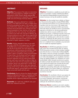 // Ministério da Saúde / Centro Brasileiro de Análise e Planejamento



 ABSTRACT                                                     RESUMO

 Objective: The purpose of the study is to characterize       Objetivo: Caracterizar a assistência ao pré-natal, ao
 health care during pregnancy, childbirth and the puer-       parto e ao puerpério no Brasil, identificando diferen-
 peral period in Brazil, trying to identify regional diffe-   ciais regionais e desigualdades socioeconômicas no
 rentials and socioeconomic inequalities in the access to     acesso a serviços e ao tipo de assistência recebida.
 health care and to the type of services obtained.
                                                              Métodos: As informações foram obtidas na Pesqui-
 Methods: Data were collected from mothers’ in-               sa Nacional de Demografia e Saúde (PNDS) 2006,
 terviews in the 2006 DHS and refer to children born          em entrevistas domiciliares com as mães de todos os
 during the preceding five years (<60 months), total-         nascidos vivos nos cinco anos (<60 meses) ante-
 izing 5,056 births. Indicators of health care attention      riores à entrevista, totalizando 5.056 nascimentos.
 received were build based upon national and inter-           Estas três etapas da assistência foram caracterizadas
 national standards of care, and four of them were            segundo a ocorrência ou não de procedimentos
 considered as the main outcomes: the attendance              assistenciais, dentre os quais se definiram como
 to at least 6 pre-natal visits, the type of delivery, ob-    desfechos principais: a realização de pelo menos seis
 taining procedures to pain relief during vaginal birth       consultas de pré-natal, o tipo de parto realizado, a
 and the attendance to at least 1 puerperal consulta-         obtenção de medidas para o alívio da dor no parto
 tion. Variables associated to these outcomes were            normal e a realização de pelo menos uma consulta
 submitted to logistic regression analysis.                   no puerpério. As variáveis significantemente associa-
                                                              das com o desfecho foram avaliadas conjuntamente
 Results: Mothers attended at least six pre-natal             em um modelo de regressão logística.
 care visits in 80.9% of all pregnancies, the major-
 ity (60.8%) had no puerperal consultation and                Resultados: Em 80,9% das gestações ocorreram
 only 30.4% of all women who had vaginal birth                pelo menos seis consultas de pré-natal, em apenas
 received pain relief procedures during labor. These          30,4% dos partos normais a mulher recebeu medidas
 three outcomes varied significantly according to             para alívio da dor e a maioria das mulheres (60,8%)
 mother’s region of residence, being more favorable           não realizou nenhuma consulta no puerpério. Diferen-
 to those living in the Southeast and South regions           ciais regionais estiveram significantemente associados
 of the country. Better-educated women, in higher             com todos estes desfechos, com resultados mais favo-
 economic segments and who were private health                ráveis nas regiões Sudeste e Sul. Mulheres com maior
 services users were more likely to obtain at least six       escolaridade, melhor situação econômica e usuárias
 pre-natal care visits and one puerperal consultation.        do sistema privado de saúde tiveram maiores chances
 A cesarean section was performed in 43.8% of all             que as demais de realizar seis consultas de pré-natal
 live births. Significantly higher rates were observed        e consulta no puerpério. A cesariana ocorreu em
 among women living in the Southeast, South and in            43,8% dos nascimentos, tendo sido mais frequente nas
 the Mid-west regions, among higher economic seg-             regiões Sudeste, Sul e Centro-Oeste, em usuárias do
 ments and private health services users.                     sistema privado de saúde e entre mulheres de classe
                                                              econômica mais alta.
 Conclusions: Results indicate that despite the great
 majority of deliveries take place in hospitals and the       Conclusões: Os resultados indicam que apesar da
 universal access to pre – natal care, significant in-        universalização do acesso à assistência pré-natal
 equalities remain regarding adequate care received.          e ao parto hospitalar, permanecem importantes
                                                              desigualdades regionais, sociais e econômicas na
 Keywords: pre- natal care; childbirth care; puer-            obtenção de atendimento adequado.
 peral care; maternal care; DHS.
                                                              Palavras-Chave: assistência pré-natal; assistên-
                                                              cia ao parto; puerpério; assistência materna; PNDS.




// 152
 