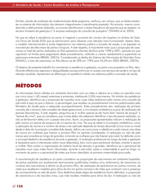 // Ministério da Saúde / Centro Brasileiro de Análise e Planejamento




  De fato, estudo de avaliação da implementação deste programa, verificou, em campo, que os dados existen-
  tes no sistema de informação não retratam integralmente o atendimento prestado. No entanto, mesmo consi-
  derando o efetivamente realizado, os autores identificaram a baixa frequência de exames que se repetem no
  terceiro trimestre da gestação e “a escassa realização da consulta de puerpério” (TANAKA et al, 2004).

  No que se refere à assistência ao parto, é inegável o aumento do número de hospitais no âmbito do Siste-
  ma Único de Saúde (SUS) que se estruturaram para oferecer uma atenção mais humanizada. Apesar disto,
  o modelo intervencionista é ainda hegemônico nos sistemas público e privado de saúde, e se expressa na
  manutenção de altas taxas de partos cirúrgicos. A este respeito, é importante notar que a proporção de cesa-
  rianas no total de partos realizados no País apresentou discreto declínio entre 1998 e 2001, período em que
  vigoraram os limites para pagamento deste procedimento, voltando a crescer rapidamente e superando os
  patamares anteriores (BRASIL, 2007a). Considerando os dados do Sistema de Informação de Nascidos Vivos
  (SINASC), a taxa de cesarianas no País elevou-se de 39% em 1994 para 44,2% em 2005 (BRASIL, 2007b).

  O objetivo do presente trabalho foi caracterizar a assistência à gestação, ao parto e ao puerpério no País, iden-
  tificando diferenciais regionais e desigualdades socioeconômicas no acesso aos serviços de saúde e no tipo de
  atenção recebida. Apresentam-se diferenças na assistência obtida nos sistemas público e privado de saúde.



  MÉTODOS
  As informações foram obtidas em entrevista domiciliar com as mães e referem-se a todos os nascidos vivos
  nos cinco anos (<60 meses) anteriores à entrevista, totalizando 5.056 nascimentos. No âmbito da assistência
  à gestação, identificou-se a proporção de nascidos vivos cujas mães realizaram pelo menos uma consulta de
  pré-natal e para as que o fizeram, a percentagem que recebeu os procedimentos mínimos padronizados pelo
  Ministério da Saúde para o adequado acompanhamento. Estes procedimentos são: realização da primeira
  consulta até o terceiro mês completo de idade gestacional, a imunização antitetânica e proxy da realização de
  exames laboratoriais. A este respeito, perguntou-se à mulher apenas se ela havia feito “exame de sangue” e
  “exame de urina”, pois se considerou que muitas delas não saberiam identificar o tipo de exame realizado, ou
  não se lembrariam deles com o passar dos anos. Assim, as proporções apresentadas indicam a realização de
  pelo menos um exame de sangue e de um exame de urina. No que se refere à imunização antitetânica, como
  a aplicação da vacina e o número de doses a ser aplicado depende do tempo decorrido (cinco anos ou mais)
  desde a data da imunização completa (três doses), definiu-se como proxy a referência a pelo menos uma dose
  da vacina em mulheres que tiveram o primeiro filho no período considerado. A realização ou não de pelo
  menos seis consultas ao longo da gravidez, incluindo as mulheres que não fizeram pré-natal, foi definida como
  o principal desfecho da assistência durante a gestação. A avaliação profissional ao longo de toda a gestação
  é necessária para a intervenção sobre riscos detectados, bem como para esclarecer dúvidas, orientar e apoiar
  a mulher. Para avaliar a organização do sistema local de atenção à gravidez, identificou-se o percentual de
  nascidos vivos cujas mães foram informadas, durante o pré-natal, sobre a maternidade à qual se dirigir no
  momento do parto e o percentual de mães que foram atendidas na primeira maternidade procurada.

  A caracterização da assistência ao parto considerou as proporções de nascimentos em ambiente hospitalar,
  de partos assistidos por profissionais teoricamente qualificados (médico e/ou enfermeiro), de cesarianas no
  universo dos nascimentos e dentre os de primeiro filho, de realização de episiotomia em partos normais, de
  mães que receberam medidas para alívio da dor em partos normais e de mães que contaram com a presença
  de acompanhante na sala de parto. Dois desfechos desta etapa da assistência foram definidos: a proporção
  de cesarianas e a de nascidos vivos, cuja mãe recebeu medidas para alívio da dor. A realização ou não de


// 154
 
