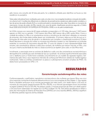 // Pesquisa Nacional de Demografia e Saúde da Criança e da Mulher: PNDS 2006
                                                               Dimensões do processo reprodutivo e da saúde da criança




pelo menos uma consulta até 42 dias pós-parto, foi o desfecho utilizado para identificar se houve ou não
assistência no puerpério.

Todos estes indicadores foram analisados para cada uma das cinco macrorregiões brasileiras e situação de residên-
cia urbano/rural. A análise dos diferenciais na obtenção de procedimentos assistenciais selecionados considerou o
tipo de serviço de saúde utilizado (SUS ou convênio/privado) e características das mães: faixa etária no momento do
nascimento, número de ordem do filho nascido vivo, anos de estudo, classificação econômica segundo o Critério            CAP
Brasil 2008 (ASSOCIAÇÃO DE EMPRESAS DE PESQUISA, 2008) e cor da pele autodeclarada.
                                                                                                                         8
As 5.056 crianças com menos de 60 meses avaliadas correspondem a 4.122 mães, das quais 1.569 tiveram
apenas um filho vivo no período, 1.243 tiveram dois filhos, 682 tiveram três e 628, quatro filhos. Como a
unidade de análise é o filho e as características sociais e econômicas da mãe foram relatadas no momento
da entrevista, dois limites desta análise devem ser considerados. O primeiro refere-se ao fato de que as in-
formações da mãe sobre anos de estudo e os elementos que compõem a classificação econômica (Critério
Brasil) descrevem a situação da mulher no momento da entrevista e podem ou não representar as condições
existentes no momento do nascimento daquele filho. O outro diz respeito à maior representatividade nesta
amostra, das características relativas a estas duas variáveis, de mulheres que tiveram mais de um filho, uma
vez que a mesma escolaridade da mãe e a classe econômica se repetem para cada um dos filhos tidos.

Inicialmente, a associação entre as variáveis de desfecho e cada uma das características socioeconômicas e
demográficas foi avaliada por meio de testes do tipo qui-quadrado. As variáveis significantemente associadas
com o desfecho (com p<0,05) foram avaliadas conjuntamente em um modelo de regressão logística. Esti-
mativas dos odds ratios e seus respectivos intervalos de confiança de 95% foram obtidos do modelo logístico
multivariado. Todas as análises consideraram os pesos e o planejamento amostral complexo da PNDS. Os
dados foram processados em SPSS v.14.



                                                                                    RESULTADOS
                                                Caracterização sociodemográfica das mães

Conforme esperado, o perfil etário, reprodutivo e socioeconômico das mulheres que tiveram filhos nos cinco
anos anteriores à entrevista foi bastante diferente entre as cinco macrorregiões do País (Tabela 1). Nas regiões
Norte e Nordeste verificaram-se as maiores percentagens de mães jovens, com idade inferior a 20 anos no
momento do nascimento (respectivamente 28,7% e 28,5%), e as menores percentagens foram encontradas
na região Sudeste (21%) e Sul (23,4%). No extremo oposto, a maiores proporção de mães com idade superior
a 34 anos foram observadas nas regiões Sul (12,4%) e Sudeste (10,1%). Este perfil é semelhante ao obtido a
partir das informações do Sistema de Nascidos Vivos (SINASC) em anos recentes (BRASIL, 2007b) e espelham
os diferentes padrões regionais de fecundidade.




                                                                                                            // 155
 