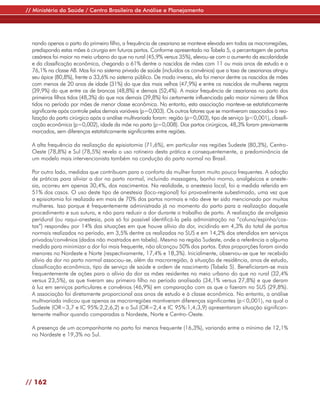 // Ministério da Saúde / Centro Brasileiro de Análise e Planejamento




  nando apenas o parto do primeiro filho, a frequência de cesariana se manteve elevada em todas as macrorregiões,
  predispondo estas mães à cirurgia em futuros partos. Conforme apresentado na Tabela 5, a percentagem de partos
  cesáreos foi maior no meio urbano do que no rural (45,9% versus 35%), elevou-se com o aumento da escolaridade
  e da classificação econômica, chegando a 61% dentre o nascidos de mães com 11 ou mais anos de estudo e a
  76,1% na classe AB. Mas foi no sistema privado de saúde (incluídos os convênios) que a taxa de cesarianas atingiu
  seu ápice (80,8%), frente a 33,6% no sistema público. De modo inverso, ela foi menor dentre os nascidos de mães
  com menos de 20 anos de idade (31%) do que das mais velhas (47,9%) e entre os nascidos de mulheres negras
  (39,9%) do que entre os de brancas (48,8%) e demais (52,4%). A maior frequência de cesarianas no parto dos
  primeiros filhos tidos (48,3%) do que nos demais (39,8%) foi certamente influenciada pelo maior número de filhos
  tidos no período por mães de menor classe econômica. No entanto, esta associação manteve-se estatisticamente
  significante após controle pelas demais variáveis (p=0,003). Os outros fatores que se mantiveram associados à rea-
  lização do parto cirúrgico após a análise multivariada foram: região (p=0,003), tipo de serviço (p<0,001), classifi-
  cação econômica (p=0,002), idade da mãe no parto (p=0,008). Dos partos cirúrgicos, 48,3% foram previamente
  marcados, sem diferenças estatisticamente significantes entre regiões.

  A alta frequência da realização da episiotomia (71,6%), em particular nas regiões Sudeste (80,3%), Centro-
  Oeste (78,8%) e Sul (78,5%) revela o uso rotineiro desta prática e consequentemente, a predominância de
  um modelo mais intervencionista também na condução do parto normal no Brasil.

  Por outro lado, medidas que contribuam para o conforto da mulher foram muito pouco frequentes. A adoção
  de práticas para aliviar a dor no parto normal, incluindo massagens, banho morno, analgésicos e aneste-
  sia, ocorreu em apenas 30,4%, dos nascimentos. Na realidade, a anestesia local, foi a medida referida em
  51% dos casos. O uso deste tipo de anestesia (loco-regional) foi provavelmente subestimado, uma vez que
  a episiotomia foi realizada em mais de 70% dos partos normais e não deve ter sido mencionado por muitas
  mulheres. Isso porque é frequentemente administrada já no momento do parto para a realização daquele
  procedimento e sua sutura, e não para reduzir a dor durante o trabalho de parto. A realização de analgesia
  peridural (ou raqui-anestesia, pois só foi possível identificá-la pela administração na “coluna/espinha/cos-
  tas”) respondeu por 14% das situações em que houve alívio da dor, incidindo em 4,3% do total de partos
  normais realizados no período, em 3,5% dentre os realizados no SUS e em 14,2% dos atendidos em serviços
  privados/convênios (dados não mostrados em tabela). Mesmo na região Sudeste, onde a referência a alguma
  medida para minimizar a dor foi mais frequente, não alcançou 50% dos partos. Estas proporções foram ainda
  menores no Nordeste e Norte (respectivamente, 17,4% e 18,3%). Inicialmente, observou-se que ter recebido
  alívio da dor no parto normal associou-se, além da macrorregião, à situação de residência, anos de estudo,
  classificação econômica, tipo de serviço de saúde e ordem de nascimento (Tabela 5). Beneficiaram-se mais
  frequentemente de ações para o alívio da dor as mães residentes no meio urbano do que no rural (32,4%
  versus 23,5%), as que tiveram seu primeiro filho no período analisado (34,1% versus 27,8%) e que deram
  à luz em serviços particulares e convênios (46,9%) em comparação com as que o fizeram no SUS (29,8%).
  A associação foi diretamente proporcional aos anos de estudo e à classe econômica. No entanto, a análise
  multivariada indicou que apenas as macrorregiões mantiveram diferenças significantes (p<0,001), na qual o
  Sudeste (OR=3,7 e IC 95%:2,2;6,2) e o Sul (OR=2,4 e IC 95%:1,4;3,9) apresentaram situação significan-
  temente melhor quando comparadas a Nordeste, Norte e Centro-Oeste.

  A presença de um acompanhante no parto foi menos frequente (16,3%), variando entre o mínimo de 12,1%
  no Nordeste e 19,3% no Sul.




// 162
 