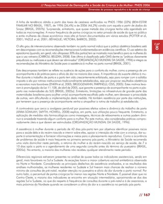 // Pesquisa Nacional de Demografia e Saúde da Criança e da Mulher: PNDS 2006
                                                               Dimensões do processo reprodutivo e da saúde da criança




A linha de tendência obtida a partir das taxas de cesáreas verificadas na PNDS 1986 (32%) (BEM-ESTAR
FAMILIAR NO BRASIL, 1987), de 1996 (36,4%) e de 2006 (46,2%) condiz com aquela a partir de dados do
Sinasc (BRASIL, 2007b). Surpreende, entretanto, que quase metade das cirurgias tenha sido agendada em
todas as macrorregiões. A maior frequência de partos cirúrgicos no setor privado de saúde do que no público
e entre mulheres de classe econômica mais alta já foram documentados em vários estudos (POTTER et al,
2001; YAZLLE et al, 2001; BÉHAGUE; VICTORA; BARROS, 2002).
                                                                                                                         CAP
O alto grau de intervencionismo observado também no parto normal indica que a prática obstétrica brasileira está
em descompasso com as recomendações internacionais fundamentadas em evidências científicas. O uso seletivo da            8
episiotomia (quando, em geral, não ultrapassa 30% dos partos) tem se mostrado mais benéfico para as mulheres do
que o uso rotineiro (CARROLI; BELIZAN, 2008). Este último é classificado pela OMS dentre as “práticas claramente
prejudiciais ou ineficazes e que devem ser eliminadas” (ORGANIZAÇÃO MUNDIAL DA SAÚDE, 1996) e integra as
recomendações do Ministério da Saúde para a assistência à mulher no parto normal (BRASIL, 2001).

Este descompasso também se reflete na ausência de ações para o conforto da mulher, como a presença de um
acompanhante e de práticas para o alívio da dor na maioria dos casos. A importância do suporte afetivo à mu-
lher durante o trabalho de parto e o parto tem sido crescentemente enfatizada, seja para romper com a solidão
imposta a ela por rotinas institucionais tradicionalmente estabelecidas, seja por propiciar resultados obstétricos
e neonatais mais favoráveis (ENKIN et al, 2005; BRÜGGEMANN; PARPINELLI; OSIS, 2005). Estes motivos leva-
ram à promulgação da Lei 11.108, de abril de 2005, que garante a presença de acompanhante no parto e pós-
parto nas maternidades do SUS (BRASIL, 2005a). Entretanto, limitações na infraestrutura de grande parte das
maternidades brasileiras para acolher um(a) acompanhante escolhido pela mulher, sem devassar a privacidade
de outras, vem dificultando a implementação desta medida. Há também resistência por parte das instituições,
por temerem que a presença de acompanhante venha a atrapalhar a rotina de trabalho já estabelecida.

A controvérsia que cerca a analgesia peridural por possíveis efeitos sobre a dinâmica do trabalho de parto
(ANIM-SOMUAH; SMYTH; HOWELL, 2008) explica, em parte, sua utilização pouco frequente. Entretanto, a
aplicação de medidas não farmacológicas como massagens, técnicas de relaxamento e outras podem dimi-
nuir a ansiedade trazendo algum conforto para a mulher. Por este motivo, são consideradas práticas compro-
vadamente úteis e que devem ser estimuladas (ORGANIZAÇÃO MUNDIAL DA SAÚDE, 1996).

A assistência à mulher durante o período de 42 dias pós-parto tem por objetivos identificar possíveis riscos
para a saúde dela e do recém-nascido e intervir sobre eles, apoiar a interação da mãe com a criança, dar su-
porte à amamentação e fornecer informações e meios para o planejamento reprodutivo. Como a ocorrência
de problemas de saúde é mais frequente na primeira semana pós-parto, o Ministério da Saúde recomenda
uma visita domiciliar neste período, o retorno da mulher e do recém-nascido ao serviço de saúde, de 7 a
10 dias após o parto e o agendamento de uma segunda consulta antes do término do puerpério (BRASIL,
2005a). No entanto, a maioria das mulheres não recebeu qualquer atendimento neste período.

Diferenciais regionais estiveram presentes na análise de quase todos os indicadores assistenciais, sendo em
geral, mais favoráveis no Sul e Sudeste. As exceções foram a maior cobertura vacinal antitetânica observada
no Norte e Nordeste. Considerando os principais desfechos da assistência analisados, e os resultados das
análises multivariadas, as mulheres residentes no Sudeste e Sul tiveram mais chances de realizar o número
mínimo de consultas de pré-natal, receber atenção no puerpério e alívio da dor durante o parto normal. Por
outro lado, o percentual de partos cirúrgicos foi menor nas regiões Norte e Nordeste. É possível dizer que no
Centro-Oeste, a maioria dos indicadores se encontra em situação intermediária, aproximando-se dos das
regiões Sul e Sudeste, no que diz respeito à frequência de consultas durante o pré-natal e à de cesarianas; e
mais próximos do Nordeste quando se consideram o alívio da dor e a assistência no período pós-parto.


                                                                                                            // 167
 