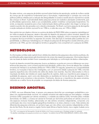 // Ministério da Saúde / Centro Brasileiro de Análise e Planejamento




  Por estes motivos, uma pesquisa de âmbito nacional sobre histórias de reprodução, saúde da mulher e saúde
  da criança são de importância fundamental para a formulação, implementação e correção nos rumos de
  políticas públicas voltadas para a redução das desigualdades no acesso à saúde sexual e reprodutiva e saúde
  das crianças no Brasil. A periodicidade destas pesquisas precisa ser avaliada e planejada corretamente, pois
  as dificuldades operacionais, dada a sua complexidade, podem inviabilizar comparações longitudinais. Ou
  ainda, as respostas necessárias para a boa implementação destas políticas podem não chegar no tempo ne-
  cessário quando não são pensadas com a devida antecipação. No Brasil, a primeira pesquisa de demografia
  e saúde realizada em âmbito nacional foi em 1986 e, a cada dez anos, em 1996 e 20062.

  Este capítulo tem por objetivo informar os usuários de dados da PNDS 2006 sobre os aspectos metodológicos3
  em todas as etapas da pesquisa, desde a discussão do desenho da pesquisa e plano amostral, desenho dos
  instrumentos de coleta de dados, treinamento, coleta dos dados, digitação, crítica e imputação de dados, até
  os aspectos técnicos envolvidos na expansão da amostra. Esta descrição é orientada pelas questões de com-
  parabilidade, ou diferenças metodológicas, em relação às pesquisas de demografia e saúde anteriores, princi-
  palmente a de 1996, que tem abrangência temática e geográfica mais compatível com a pesquisa de 2006.



  METODOLOGIA
  As informações contidas neste capítulo foram obtidas dos relatórios das pesquisas e documentos auxiliares, dis-
  ponibilizados pelos responsáveis pelo levantamento de campo das respectivas pesquisas. Informações disponí-
  veis nas bases de dados também foram acessadas para tabulação ou confirmação de dados e observações.

  A partir do desenho amostral das pesquisas, buscou-se destacar os pontos em comum e diferenças nas carac-
  terísticas das pesquisas, como universo populacional abordado, público-alvo, forma de seleção das unidades
  amostrais de interesse e os resultados obtidos em 1996 e 2006. Em seguida, apresenta-se a comparabilidade
  temática, as inovações e tópicos não investigados, com um panorama desde a pesquisa de 1986, incluindo
  aspectos específicos dos instrumentos de coleta dos dados mais recentes. Assuntos relacionados à crítica e
  imputação de dados são tratados em seção específica do capítulo, dada sua importância para assegurar a
  qualidade da pesquisa, assim como são destacados os resultados em termos de taxas de resposta e infor-
  mações sobre erros amostrais e não-amostrais. Finalmente, discute-se a importância dos pesos amostrais,
  indicando-se a melhor forma de proceder na comparação de dados de diversas pesquisas.



  DESENHO AMOSTRAL
  A PNDS, nas suas diferentes fases, é sempre uma pesquisa domiciliar por amostragem probabilística com-
  plexa com representatividade nacional. As unidades amostrais são selecionadas em dois estágios: unidades
  primárias (UPA) compostas por setores censitários, e unidades secundárias (USA), formadas pelas unidades
  domiciliares. Em 2006, o universo em estudo foi formado por domicílios particulares em setores comuns ou
  não-especiais (inclusive favelas), selecionados em dez estratos amostrais independentes, compondo uma
  combinação das cinco macrorregiões geográficas brasileiras e as áreas urbanas e rurais. Estes estratos são
  diferentes das pesquisas anteriores, em primeiro lugar, por não utilizar como estratos independentes os Esta-
  dos de São Paulo, Rio de Janeiro e região Centro-Leste (Minas e Espírito Santo), mas a região Sudeste como

  2
      Em 1991, uma pesquisa de Demografia e Saúde da Mulher e da Criança somente para o Nordeste também foi realizada.
  3
      Os detalhes metodológicos da pesquisa encontram-se no Capítulo 1 do relatório final da PNDS 2006 (BERQUÓ; GARCIA; LAGO, 2008).



// 16
 