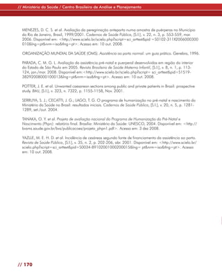 // Ministério da Saúde / Centro Brasileiro de Análise e Planejamento




  MENEZES, D. C. S. et al. Avaliação da peregrinação anteparto numa amostra de puérperas no Município
  do Rio de Janeiro, Brasil, 1999/2001. Cadernos de Saúde Pública, [S.l.], v. 22, n. 3, p. 553-559, mar.
  2006. Disponível em: <http://www.scielo.br/scielo.php?script=sci_arttext&pid =S0102-311X2006000300
  010&lng=pt&nrm=iso&tlng=pt>. Acesso em: 10 out. 2008.

  ORGANIZAÇÃO MUNDIAL DA SAÚDE (OMS). Assistência ao parto normal: um guia prático. Genebra, 1996.

  PARADA, C. M. G. L. Avaliação da assistência pré-natal e puerperal desenvolvidas em região do interior
  do Estado de São Paulo em 2005. Revista Brasileira de Saúde Materno Infantil, [S.l.], v. 8, n. 1, p. 113-
  124, jan./mar. 2008. Disponível em:<http://www.scielo.br/scielo.php?script= sci_arttext&pid=S1519-
  38292008000100013&lng=pt&nrm=iso&tlng=pt>. Acesso em: 10 out. 2008.

  POTTER, J. E. et al. Unwanted caesarean sections among public and private patients in Brazil: prospective
  study. BMJ, [S.l.], v. 323, n. 7322, p. 1155-1158, Nov. 2001.

  SERRUYA, S. J.; CECATTI, J. G.; LAGO, T. G. O programa de humanização no pré-natal e nascimento do
  Ministério da Saúde no Brasil: resultados iniciais. Cadernos de Saúde Pública, [S.l.], v. 20, n. 5, p. 1281-
  1289, set./out. 2004.

  TANAKA, O. Y. et al. Projeto de avaliação nacional do Programa de Humanização do Pré-Natal e
  Nascimento (Phpn): relatório final. Brasília: Ministério da Saúde: UNESCO, 2004. Disponível em: <http://
  bvsms.saude.gov.br/bvs/publicacoes/projeto_phpn1.pdf>. Acesso em: 3 dez 2008.

  YAZLLE, M. E. H. D. et al. Incidência de cesáreas segundo fonte de financiamento da assistência ao parto.
  Revista de Saúde Pública, [S.l.], v. 35, n. 2, p. 202-206, abr. 2001. Disponível em: <http://www.scielo.br/
  scielo.php?script=sci_arttext&pid=S0034-89102001000200015&lng= pt&nrm=iso&tlng=pt>. Acesso
  em: 10 out. 2008.




// 170
 