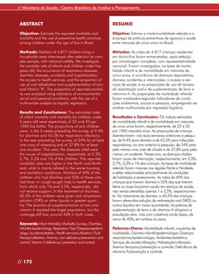 // Ministério da Saúde / Centro Brasileiro de Análise e Planejamento



 ABSTRACT                                                         RESUMO

 Objective: Estimate the reported morbidity and                   Objetivo: Estimar a morbimortalidade referida e o
 mortality and the use of preventive health practices             emprego de práticas preventivas de agravos à saúde
 among children under the age of five in Brazil.                  entre menores de cinco anos no Brasil.

 Methods: Mothers of 4,817 children living in                     Métodos: As mães de 4.817 crianças residentes
 households were interviewed after selection by com-              em domicílios foram entrevistadas, após seleção
 plex sample, with national validity. We investigate              por amostragem complexa, com representatividade
 the mortality rate of infants and children under five            nacional. Foram investigados: as taxas de morta-
 years old; the occurrence of respiratory diseases,               lidade infantil e de mortalidade em menores de
 diarrheic diseases, accidents and hospitalization;               cinco anos; a ocorrência de doenças respiratórias,
 the access to health services, and the proportion of             diarreia, acidentes e internações; o acesso a ser-
 use of oral rehydration and supplementation of iron              viços de saúde; e as proporções de uso de terapia
 and Vitamin “A”. The proportion of reported morbid-              de reidratação oral e de suplementação de ferro e
 ity was analyzed using indicators of environmental,              vitamina A. As proporções de morbidade referida
 social and personal conditions, with the use of a                foram analisadas segundo indicadores de condi-
 multivariate analysis by logistic regression.                    ções ambientais, sociais e pessoais, empregando-se
                                                                  análise multivariada por regressão logística.
 Results and Conclusions: The estimated rates
 of infant mortality and mortality for children under             Resultados e Conclusões: Os índices estimados
 5 years old were respectively of 22 and 33 per                   de mortalidade infantil e de mortalidade em menores
 1000 live births. The proportions of sick children               de cinco anos foram, respectivamente, de 22 e 33
 were: in the 2 weeks preceding the survey, of 9.4%               por 1000 nascidos vivos. As proporções de crianças
 for diarrhea and 43.5% for respiratory infections;               doentes foram: nas duas semanas anteriores à pesqui-
 in the year preceding the survey, of 34% for at least            sa, de 9,4% para diarreia e de 43,5% para infecções
 one crisis of wheezing and of 37.8% for at least                 respiratórias; no ano anterior à pesquisa, de 34% para
 one accident. That year, the diseases cited were                 pelo menos uma crise de chiado e de 37,8% para pelo
 the cause of hospitalization, respectively, at 2.3%,             menos um acidente. Nesse ano, as doenças citadas
 2.7%, 3.3% and 1% of the children. The reported                  foram causa de internação, respectivamente, em 2,3%,
 morbidity rates are higher in the North and North-               2,7%, 3,3% e 1% das crianças. As taxas de morbidade
 east, what is mainly related to the worse housing                referida foram maiores nas regiões Norte e Nordeste,
 and sanitation conditions. Mothers of 40% of the                 e estão relacionadas principalmente às condições
 children who had diarrhea and 52% of those who                   de habitação e saneamento. As mães de 40% das
 had fever or cough sought help in health services,               crianças que tiveram diarreia e 52% das que tiveram
 from which only 1% and 3.5%, respectively, did                   febre ou tosse buscaram ajuda em serviços de saúde,
 not receive support. In the treatment of diarrhea,               não sendo atendidas apenas 1 e 3,5%, respectivamen-
 60.5% of the children were given oral rehydration                te. No tratamento da diarreia, a 60,5% das crianças
 solution (ORS) or other liquids in greater quan-                 foram oferecidos solução de reidratação oral (SRO) ou
 tity. The practice of supplementation of iron and                outros líquidos em maior quantidade. As práticas de
 vitamin A reached the target population, but the                 suplementação de ferro e de vitamina A atingiram a
 coverage still low, around 40% in both cases.                    população-alvo, mas com cobertura ainda baixa, de
                                                                  cerca de 40%, em ambos os casos.
 Keywords: Infant Mortality; Morbidity Surveys; Diarrhea,
 Infantile/epidemiology; Respiratory Tract Diseases/epidemi-      Palavras-Chave: Mortalidade infantil; inquéritos de
 ology; Accidents/statistic; Health services/utilization; Fluid   morbidade; Diarreia infantil/epidemiologia; Doenças
 therapy/utilization; Anemia, iron-deficiency/prevention and      respiratórias/epidemiologia; Acidentes/estatística;
 control; Vitamin A deficiency/ prevention and control.           Serviços de saúde/utilização; Hidratação/utilização;
                                                                  Anemia ferropriva/prevenção e controle; Deficiência de
                                                                  vitamina A/prevenção e controle.

// 172
 