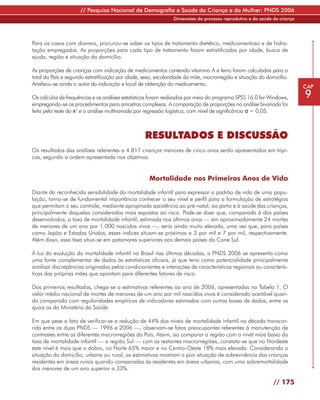 // Pesquisa Nacional de Demografia e Saúde da Criança e da Mulher: PNDS 2006
                                                               Dimensões do processo reprodutivo e da saúde da criança




Para os casos com diarreia, procurou-se saber os tipos de tratamento dietético, medicamentoso e de hidra-
tação empregados. As proporções para cada tipo de tratamento foram estratificadas por idade, busca de
ajuda, região e situação do domicílio.

As proporções de crianças com indicação de medicamentos contendo vitamina A e ferro foram calculadas para o
total do País e segundo estratificação por idade, sexo, escolaridade da mãe, macrorregião e situação do domicílio.
Analisou-se ainda o autor da indicação e local de obtenção do medicamento.                                               CAP
Os cálculos de frequências e as análises estatísticas foram realizados por meio do programa SPSS 16.0 for Windows,       9
empregando-se os procedimentos para amostras complexas. A comparação de proporções na análise bivariada foi
feita pelo teste do x2 e a análise multivariada por regressão logística, com nível de significância α = 0,05.



                                                  RESULTADOS E DISCUSSÃO
Os resultados das análises referentes a 4.817 crianças menores de cinco anos serão apresentados em tópi-
cos, segundo a ordem apresentada nos objetivos.


                                                    Mortalidade nos Primeiros Anos de Vida

Diante da reconhecida sensibilidade da mortalidade infantil para expressar o padrão de vida de uma popu-
lação, torna-se de fundamental importância conhecer o seu nível e perfil para a formulação de estratégias
que permitam o seu controle, mediante apropriada assistência ao pré-natal, ao parto e à saúde das crianças,
principalmente daquelas consideradas mais expostas ao risco. Pode-se dizer que, comparada à dos países
desenvolvidos, a taxa de mortalidade infantil, estimada nos últimos anos — em aproximadamente 24 mortes
de menores de um ano por 1.000 nascidos vivos —, seria ainda muito elevada, uma vez que, para países
como Japão e Estados Unidos, esses índices situam-se próximos a 3 por mil e 7 por mil, respectivamente.
Além disso, essa taxa situa-se em patamares superiores aos demais países do Cone Sul.

À luz da evolução da mortalidade infantil no Brasil nas últimas décadas, a PNDS 2006 se apresenta como
uma fonte complementar de dados às estatísticas oficiais, já que teria como potencialidade principalmente
analisar discrepâncias originadas pelos condicionantes e interações de características regionais ou caracterís-
ticas das próprias mães que apontam para diferentes fatores de risco.

Dos primeiros resultados, chega-se a estimativas referentes ao ano de 2006, apresentadas na Tabela 1. O
valor médio nacional de mortes de menores de um ano por mil nascidos vivos é considerado aceitável quan-
do comparado com regularidades empíricas de indicadores estimados com outras bases de dados, entre as
quais as do Ministério da Saúde.

Em que pese o fato de verificar-se a redução de 44% dos níveis de mortalidade infantil na década transcor-
rida entre as duas PNDS — 1996 e 2006 —, observam-se fatos preocupantes referentes à manutenção de
contrastes entre as diferentes macrorregiões do País. Assim, ao comparar a região com o nível mais baixo da
taxa de mortalidade infantil — a região Sul — com as restantes macrorregiões, constata-se que no Nordeste
este nível é mais que o dobro, no Norte 65% maior e no Centro-Oeste 18% mais elevada. Considerando a
situação do domicílio, urbana ou rural, as estimativas mostram a pior situação de sobrevivência das crianças
residentes em áreas rurais quando comparadas às residentes em áreas urbanas, com uma sobremortalidade
dos menores de um ano superior a 33%.

                                                                                                            // 175
 