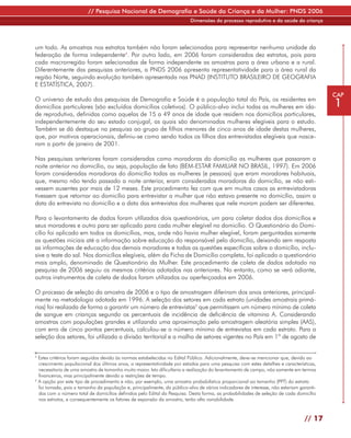 // Pesquisa Nacional de Demografia e Saúde da Criança e da Mulher: PNDS 2006
                                                                          Dimensões do processo reprodutivo e da saúde da criança




um todo. As amostras nos estratos também não foram selecionadas para representar nenhuma unidade da
federação de forma independente4. Por outro lado, em 2006 foram considerados dez estratos, pois para
cada macrorregião foram selecionadas de forma independente as amostras para a área urbana e a rural.
Diferentemente das pesquisas anteriores, a PNDS 2006 apresenta representatividade para a área rural da
região Norte, seguindo evolução também apresentada nas PNAD (INSTITUTO BRASILEIRO DE GEOGRAFIA
E ESTATÍSTICA, 2007).
                                                                                                                                         CAP
O universo de estudo das pesquisas de Demografia e Saúde é a população total do País, os residentes em
domicílios particulares (são excluídos domicílios coletivos). O público-alvo inclui todas as mulheres em ida-                            1
de reprodutiva, definidas como aquelas de 15 a 49 anos de idade que residem nos domicílios particulares,
independentemente do seu estado conjugal, as quais são denominadas mulheres elegíveis para o estudo.
Também se dá destaque na pesquisa ao grupo de filhos menores de cinco anos de idade destas mulheres,
que, por motivos operacionais, definiu-se como sendo todos os filhos das entrevistadas elegíveis que nasce-
ram a partir de janeiro de 2001.

Nas pesquisas anteriores foram consideradas como moradoras do domicílio as mulheres que passaram a
noite anterior no domicílio, ou seja, população de fato (BEM-ESTAR FAMILIAR NO BRASIL, 1997). Em 2006
foram consideradas moradoras do domicílio todas as mulheres (e pessoas) que eram moradores habituais,
que, mesmo não tendo passado a noite anterior, eram consideradas moradoras do domicílio, se não esti-
vessem ausentes por mais de 12 meses. Este procedimento fez com que em muitos casos as entrevistadoras
tivessem que retornar ao domicílio para entrevistar a mulher que não estava presente no domicílio, assim a
data da entrevista no domicílio e a data das entrevistas das mulheres que nele moram podem ser diferentes.

Para o levantamento de dados foram utilizados dois questionários, um para coletar dados dos domicílios e
seus moradores e outro para ser aplicado para cada mulher elegível no domicílio. O Questionário do Domi-
cílio foi aplicado em todos os domicílios, mas, onde não havia mulher elegível, foram perguntadas somente
as questões iniciais até a informação sobre educação do responsável pelo domicílio, deixando sem resposta
as informações de educação dos demais moradores e todas as questões específicas sobre o domicílio, inclu-
sive o teste do sal. Nos domicílios elegíveis, além da Ficha de Domicílio completa, foi aplicado o questionário
mais amplo, denominado de Questionário da Mulher. Este procedimento de coleta de dados adotado na
pesquisa de 2006 seguiu os mesmos critérios adotados nas anteriores. No entanto, como se verá adiante,
outros instrumentos de coleta de dados foram utilizados ou aperfeiçoados em 2006.

O processo de seleção da amostra de 2006 e o tipo de amostragem diferiram dos anos anteriores, principal-
mente na metodologia adotada em 1996. A seleção dos setores em cada estrato (unidades amostrais primá-
rias) foi realizada de forma a garantir um número de entrevistas5 que permitissem um número mínimo de coleta
de sangue em crianças segundo os percentuais de incidência de deficiência de vitamina A. Considerando
amostras com populações grandes e utilizando uma aproximação pela amostragem aleatória simples (AAS),
com erro de cinco pontos percentuais, calculou-se o número mínimo de entrevistas em cada estrato. Para a
seleção dos setores, foi utilizada a divisão territorial e a malha de setores vigentes no País em 1º de agosto de


4
  Estes critérios foram seguidos devido às normas estabelecidas no Edital Público. Adicionalmente, deve-se mencionar que, devido ao
  crescimento populacional dos últimos anos, a representatividade por estados para uma pesquisa com estes detalhes e características,
  necessitaria de uma amostra de tamanho muito maior. Isto dificultaria a realização do levantamento de campo, não somente em termos
  financeiros, mas principalmente devido a restrições de tempo.
5
  A opção por este tipo de procedimento e não, por exemplo, uma amostra probabilística proporcional ao tamanho (PPT) do estrato
  foi tomada, pois o tamanho da população e, principalmente, do público-alvo de vários indicadores de interesse, não estariam garanti-
  dos com o número total de domicílios definidos pelo Edital da Pesquisa. Desta forma, as probabilidades de seleção de cada domicílio
  nos estratos, e consequentemente os fatores de expansão da amostra, terão alta variabilidade.



                                                                                                                                // 17
 