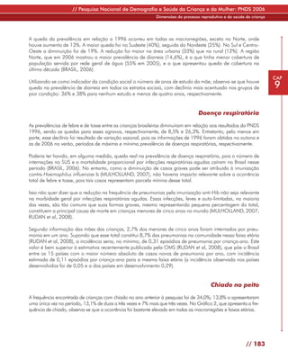 // Pesquisa Nacional de Demografia e Saúde da Criança e da Mulher: PNDS 2006
                                                              Dimensões do processo reprodutivo e da saúde da criança




A queda da prevalência em relação a 1996 ocorreu em todas as macrorregiões, exceto no Norte, onde
houve aumento de 13%. A maior queda foi no Sudeste (40%), seguida do Nordeste (25%). No Sul e Centro-
Oeste a diminuição foi de 19%. A redução foi maior na área urbana (33%) que na rural (12%). A região
Norte, que em 2006 mostrou a maior prevalência de diarreia (14,6%), é a que tinha menor cobertura de
população servida por rede geral de água (55% em 2005), e a que apresentou queda de cobertura na
última década (BRASIL, 2006).
                                                                                                                        CAP
Utilizando-se como indicador da condição social o número de anos de estudo da mãe, observa-se que houve
queda na prevalência de diarreia em todos os estratos sociais, com declínio mais acentuado nos grupos de                9
pior condição: 36% e 38% para nenhum estudo e menos de quatro anos, respectivamente.


                                                                                   Doença respiratória

As prevalências de febre e de tosse entre as crianças brasileiras diminuíram em relação aos resultados da PNDS
1996, sendo as quedas para esses agravos, respectivamente, de 8,5% e 26,3%. Entretanto, pelo menos em
parte, esse declínio foi resultado de variação sazonal, pois as informações de 1996 foram obtidas no outono e
as de 2006 no verão, períodos de máxima e mínima prevalência de doenças respiratórias, respectivamente.

Poderia ter havido, em alguma medida, queda real na prevalência de doença respiratória, pois o número de
internações no SUS e a mortalidade proporcional por infecções respiratórias agudas caíram no Brasil nesse
período (BRASIL, 2006). No entanto, como a diminuição de casos graves pode ser atribuída à imunização
contra Haemophilus influenzae b (MULHOLLAND, 2007), não haveria impacto relevante sobre a ocorrência
total de febre e tosse, pois tais casos representam parcela mínina desse total.

Isso não quer dizer que a redução na frequência de pneumonias pela imunização anti-Hib não seja relevante
na morbidade geral por infecções respiratórias agudas. Essas infecções, leves e auto-limitadas, na maioria
das vezes, são tão comuns que suas formas graves, mesmo representando pequena percentagem do total,
constituem a principal causa de morte em crianças menores de cinco anos no mundo (MULHOLLAND, 2007;
RUDAN et al, 2008).

Segundo informação das mães das crianças, 2,7% dos menores de cinco anos foram internados por pneu-
monia em um ano. Supondo que esse total constitui 8,7% das pneumonias na comunidade nessa faixa etária
(RUDAN et al, 2008), a incidência seria, no mínimo, de 0,31 episódios de pneumonia por criança-ano. Este
valor é bem superior à estimativa recentemente publicada pela OMS (RUDAN et al, 2008), que põe o Brasil
entre os 15 países com o maior número absoluto de casos novos de pneumonia por ano, com incidência
estimada de 0,11 episódios por criança-ano para a mesma faixa etária (a incidência observada nos países
desenvolvidos foi de 0,05 e a dos países em desenvolvimento 0,29).


                                                                                         Chiado no peito

A frequência encontrada de crianças com chiado no ano anterior à pesquisa foi de 34,0%; 13,8% o apresentaram
uma única vez no período, 13,1% de duas a três vezes e 7% mais que três vezes. No Gráfico 2, que apresenta a fre-
quência de chiado, observa-se que a ocorrência foi bastante elevada em todas as macrorregiões e faixas etárias.




                                                                                                           // 183
 