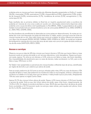 // Ministério da Saúde / Centro Brasileiro de Análise e Planejamento




  acidentes entre as crianças que foram internadas são diferentes daquelas apresentadas no Gráfico 3: quedas
  (36,0%), intoxicações (19,0%), queimaduras (15,0%), choques elétricos (9,8%), afogamentos (7,0%), aciden-
  tes de transporte (6,0%), envenenamentos (3,7%), mordeduras de animais (2,2%), esmagamentos (1,1%),
  outros tipos (0,1%).

  Esses resultados são os primeiros obtidos no Brasil de um inquérito populacional sobre a ocorrência de
  acidentes em menores de cinco anos e estão em acordo com informações anteriormente disponíveis sobre
  acidentes como causas de óbitos e de hospitalizações no País (BRASIL, 2006). A preponderância de quedas
  também é encontrada tanto em estudos brasileiros como de outros países (BARACAT et al, 2000; GASPAR et
  al., 2004; PAES; GASPAR, 2005).

  As cifras brasileiras são semelhantes às observadas em outros países em desenvolvimento. As mortes por aci-
  dentes são muito mais frequentes nos países de renda baixa ou média, sendo a principal causa de morte em
  crianças maiores de um ano. Para cada criança que morre por acidente, há vários milhares que sobrevivem
  com algum tipo de sequela (PEDEN; MCGEE; SHARMA, 2002; HYDER et al, 2007). As mortes por acidentes
  de transporte em menores de cinco anos são cerca de seis vezes mais comuns em países de baixa renda que
  nos de alta renda (NANTULYA; REICH, 2002).


  Acesso a serviços

  Observou-se que as mães de 40% das crianças que tiveram diarreia e 52% das que tiveram febre ou tosse
  buscaram ajuda em serviços de saúde ou em recursos alternativos, como benzedeiras. Dessas que busca-
  ram ajuda, apenas 1%, entre as com diarreia, e 3,5%, entre as com febre ou tosse, não foram atendidas.
  Das impossibilidades de atendimento para os casos de diarreia, todas aconteceram no SUS; para os de
  febre e tosse, 93% foram no SUS.

  Na Tabela 4 são apresentados os percentuais de crianças levadas a diferentes tipos de serviço, estratificadas
  por região de domicílio e por cobertura por planos de saúde.

  Nota-se amplo predomínio do SUS entre os serviços utilizados pelas mães, 87% nos casos de diarreia e 70%
  naqueles de febre ou tosse. Esse predomínio se manteve em todas as macrorregiões, embora a utilização dos
  convênios no Sudeste e no Sul seja maior que nas demais. A rede privada é pouco procurada, ultrapassando
  10% dos casos apenas na região Centro-Oeste.

  Apenas 25,7% das crianças tinham planos de saúde. Dessas, 6,2% tiveram diarreia e 2,5% foram levadas
  a serviços de saúde. Entre as que não tinham planos de saúde, essas cifras foram, respectivamente, de
  10,5% e 4,2%. Em relação à ocorrência de febre ou tosse, 38,4% das que dispunham de planos de saúde
  foram acometidas e 23,1% buscaram ajuda nos serviços; esses valores, para aquelas sem planos, foram
  de 45,3 e 22,2%, respectivamente.




// 186
 