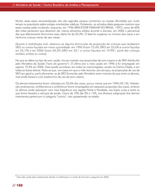// Ministério da Saúde / Centro Brasileiro de Análise e Planejamento




  Muitas vezes essas recomendações não são seguidas porque contrariam as noções difundidas por muito
  tempo na população pelas antigas orientações médicas. Entretanto, os achados desta pesquisa mostram que
  essas noções estão mudando: enquanto, em 1996 (BEM-ESTAR FAMILIAR NO BRASIL, 1997), cerca de 60%
  das mães pensavam que deveriam dar menos alimentos sólidos durante a diarreia, em 2006 o percentual
  das que efetivamente diminuíram essa oferta foi de 22,4%. O leite foi suspenso na minoria dos casos e em
  nenhuma criança menor de seis meses.

  Quanto à reidratação oral, observou-se alguma diminuição da proporção de crianças que receberam
  SRO ou outros líquidos em maior quantidade: em 1996 foram 73,4% (SRO em 53,6% e outros líquidos
  em 55,1%) e em 2006 foram 60,5% (SRO em 52,1 e outros líquidos em 19,9%1; parte das crianças
  recebeu ambas as coisas).

  No que se refere ao tipo de soro usado, houve inversão nas proporções de soro caseiro e de SRO distribuído
  pelo Ministério da Saúde (“soro do governo”). O último era o mais usado em 1996 e foi empregado em
  apenas 19,4% em 2006. Essa queda aconteceu em todas as macrorregiões, exceto no Centro-Oeste, e em
  todas as faixas etárias. Nota-se que, nos casos em que a mãe recorreu aos serviços, as proporções de uso de
  SRO em geral e, particularmente, as de SRO fornecido pelo Ministério eram maiores do que entre os demais,
  mas ainda baixas e com predomínio de uso de soro caseiro.

  Os demais tratamentos foram utilizados em 35,6% dos casos, pouco menos que em 1996 (42,1%). Hidrata-
  ção endovenosa, antidiarreicos e antibióticos foram empregados em pequena proporção dos casos, embora
  os últimos ainda apareçam com mais frequência nas regiões Norte e Nordeste, nas áreas rurais e entre os
  que foram levados a serviços de saúde. Cerca de 10% (de 2% a 14%, nos diversos subgrupos) dos demais
  tratamentos pertenciam à categoria “outros”, não apresentada na tabela.




  1
      Esse valor pode estar subestimado devido à modificação no modo de formular a pergunta em 2006.


// 188
 