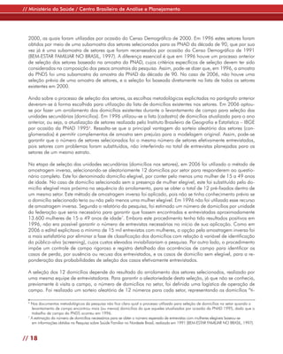 // Ministério da Saúde / Centro Brasileiro de Análise e Planejamento




  2000, as quais foram utilizadas por ocasião do Censo Demográfico de 2000. Em 1996 estes setores foram
  obtidos por meio de uma subamostra dos setores selecionados para as PNAD da década de 90, que por sua
  vez já é uma subamostra de setores que foram recenseados por ocasião do Censo Demográfico de 1991
  (BEM-ESTAR FAMILIAR NO BRASIL, 1997). A diferença essencial é que em 1996 houve um processo anterior
  de seleção dos setores baseado na amostra da PNAD, cujos critérios específicos de seleção devem ter sido
  considerados na composição dos pesos amostrais da pesquisa. Assim, pode-se dizer que, em 1996, a amostra
  da PNDS foi uma subamostra da amostra da PNAD da década de 90. No caso de 2006, não houve uma
  seleção prévia de uma amostra de setores, e a seleção foi baseada diretamente na lista de todos os setores
  existentes em 2000.

  Ainda sobre o processo de seleção dos setores, as escolhas metodológicas explicitadas no parágrafo anterior
  deveram-se à forma escolhida para utilização da lista de domicílios existentes nos setores. Em 2006 optou-
  se por fazer um arrolamento dos domicílios existentes durante o levantamento de campo para seleção das
  unidades secundárias (domicílios). Em 1996 utilizou-se a lista (cadastro) de domicílios atualizada para o ano
  anterior, ou seja, a atualização de setores realizada pelo Instituto Brasileiro de Geografia e Estatística – IBGE
  por ocasião da PNAD 19956. Ressalta-se que a principal vantagem do sorteio aleatório dos setores (con-
  glomerados) é permitir complementos de amostra sem prejuízo para a modelagem original. Assim, pode-se
  garantir que o número de setores selecionados foi o mesmo número de setores efetivamente entrevistados,
  pois setores com problemas foram substituídos, não interferindo no total de entrevistas planejadas para os
  setores de um mesmo estrato.

  Na etapa de seleção das unidades secundárias (domicílios nos setores), em 2006 foi utilizado o método de
  amostragem inversa, selecionando-se aleatoriamente 12 domicílios por setor para responderem ao questio-
  nário completo. Este foi denominado domicílio elegível, por conter pelo menos uma mulher de 15 a 49 anos
  de idade. No caso de domicílio selecionado sem a presença de mulher elegível, este foi substituído pelo do-
  micílio elegível mais próximo na sequência do arrolamento, para se obter o total de 12 pré-fixados dentro de
  um mesmo setor. Este método de amostragem inversa foi aplicado, pois não se tinha conhecimento prévio se
  o domicílio selecionado teria ou não pelo menos uma mulher elegível. Em 1996 não foi utilizado esse recurso
  de amostragem inversa. Segundo o relatório da pesquisa, foi estimado um número de domicílios por unidade
  da federação que seria necessário para garantir que fossem encontradas e entrevistadas aproximadamente
  13.600 mulheres de 15 a 49 anos de idade7. Embora este procedimento tenha tido resultados positivos em
  1996, não era possível garantir o número de entrevistas necessárias no início de sua aplicação. Como em
  2006 o edital explicitava o mínimo de 15 mil entrevistas com mulheres, a opção pela amostragem inversa foi
  a mais satisfatória por eliminar a fase de classificação dos domicílios com relação à variável de identificação
  do público-alvo (screening), cujos custos elevados inviabilizariam a pesquisa. Por outro lado, o procedimento
  impõe um controle de campo rigoroso e registro detalhado das ocorrências de campo para identificar os
  casos de perda, por ausência ou recusa dos entrevistados, e os casos de domicílio sem elegível, para a re-
  ponderação das probabilidades de seleção dos casos efetivamente entrevistados.

  A seleção dos 12 domicílios depende do resultado do arrolamento dos setores selecionados, realizado por
  uma mesma equipe de entrevistadoras. Para garantir a aleatoriedade desta seleção, já que não se conhecia,
  previamente à visita a campo, o número de domicílios no setor, foi definida uma logística de operação de
  campo. Foi realizado um sorteio aleatório de 12 números para cada setor, representando os domicílios “ti-

  6
    Nos documentos metodológicos da pesquisa não fica claro qual o processo utilizado para seleção de domicílios no setor quando o
     levantamento de campo encontrou mais (ou menos) domicílios do que aqueles atualizados por ocasião da PNAD 1995, dado que o
     trabalho de campo da PNDS ocorreu em 1996.
  7
    A estimação do número de domicílios necessários para se obter o número esperado de entrevistas com mulheres elegíveis baseou-se
     em informações obtidas na Pesquisa sobre Saúde Familiar no Nordeste Brasil, realizada em 1991 (BEM-ESTAR FAMILIAR NO BRASIL, 1997).



// 18
 