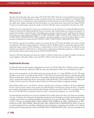 // Ministério da Saúde / Centro Brasileiro de Análise e Planejamento




  Vitamina A

  Segundo informação das mães, para apenas 30,7% (IC 95%: 28,0; 33,5) das crianças brasileiras houve indica-
  ção de vitamina A. Ainda segundo as mães, a grande maioria das crianças que receberam a indicação (94%)
  efetivamente tomou o medicamento. Essa proporção se manteve sempre acima de 91% quando a análise é feita
  por idade, sexo, região e situação do domicílio (urbano ou rural), exceto para menores de seis meses (73,5%).
  A vitamina A tomada pelas crianças foi obtida no SUS em 62% dos casos e comprada em farmácia em 33%.

  Observa-se maior proporção de crianças com indicação para uso de vitamina A na região Nordeste porque o
  Programa Nacional de Suplementação de Vitamina A estava nela implementado por ocasião da pesquisa. O
  programa foi dirigido inicialmente para o Nordeste porque estudos mostravam que lá a deficiência de vitamina
  A se achava em níveis endêmicos (RAMALHO; FLORES; SAUNDERS, 2002; SANTOS, 2002; PAIVA et al, 2006;
  WORLD HEALTH ORGANIZATION, 2006), enquanto, nas demais regiões, ou não havia informações, ou eram
  escassas e baseadas em estudos pontuais (SANTOS, 2002; WORLD HEALTH ORGANIZATION, 2006).

  No Nordeste, quando se consideram apenas as crianças de seis a 59 meses de idade, faixa etária incluída
  no programa, 50% das crianças receberam indicação; destas, 95,8% tomaram a medicação, segundo decla-
  ração das mães e, destas, 87,5% obtiveram o medicamento no SUS e 6,5% na farmácia. Se admitirmos que
  aquelas que receberam medicamento no SUS tomaram a dose preconizada pelo programa, a cobertura para
  administração efetiva dessas doses seria de 42% (0,5*0,958*0,875).

  Enquanto 42% das indicações são feitas por médico e 45% por enfermeiros na região Nordeste, nas demais
  macrorregiões a indicação médica variou de 85% a 95% e a de enfermeiros de 3 a 12%.


  Suplemento ferroso

  As mães afirmaram ter administrado medicamentos com ferro a 31,5% (IC 95%: 29,4; 33,8) das crianças, medica-
  mentos esses indicados por médicos em 88% das vezes, por enfermeira em 5,8% e por conta própria em 4,2%.

  Houve maior proporção de uso do medicamento por crianças de seis a 11 meses (39,6%) e de 12 a 23 meses
  (42,6%) e menor entre os menores de seis meses (11,3%). Quanto às outras faixas etárias e à estratificação pelas
  demais variáveis (sexo, ordem de nascimento, macrorregião, situação do domicílio, escolaridade e cor da pele da
  mãe), a variação das proporções não foi muito grande, oscilando de 25% a 35%, achados próximos à média geral
  do País. A franca maioria de indicação médica também se manteve para todas as categorias avaliadas.

  Esses dados revelam que o uso de ferro, mesmo supondo que as crianças o receberam de forma adequada
  quanto a dose e tempo, estava muito aquém da suplementação universal para crianças de seis a 18 meses,
  preconizada pelo Programa Nacional de Suplementação de Ferro para todo o Brasil. Os menores de 18 me-
  ses no final de 2006 são crianças que nasceram após a instituição do programa, em maio de 2005.

  As proporções de menores de cinco anos que receberam ferro também devem ser vistas como baixas se considerar-
  mos que: 1) embora não se disponha de pesquisas populacionais de abrangência nacional, estudos apontam alta
  prevalência de anemia na população brasileira de menores de cinco anos (de 30% a 40% para o total do grupo
  e 55% a 77% para os lactentes) (NEVES; SILVA; MORAIS, 2005; TORRES et al, 2006; ASSUNÇÃO et al, 2007;
  MUNIZ et al, 2007; SILVA; PRIORE; FRANCESCHINI, 2007; WORLD HEALTH ORGANIZATION, 2007); 2) que em
  um grupo populacional com prevalência elevada de anemia ferropriva, a frequência de indivíduos com carência
  de ferro será 2,5 vezes aquela dos anêmicos (WORLD HEALTH ORGANIZATION, 2001); 3) e que a prevalência de


// 190
 