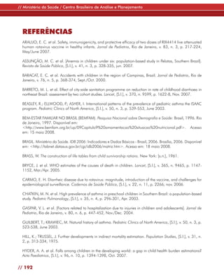 // Ministério da Saúde / Centro Brasileiro de Análise e Planejamento




  REFERÊNCIAS
  ARAUJO, E. C. et al. Safety, immunogenicity, and protective efficacy of two doses of RIX4414 live attenuated
  human rotavirus vaccine in healthy infants. Jornal de Pediatria, Rio de Janeiro, v. 83, n. 3, p. 217-224,
  May/June 2007.

  ASSUNÇÃO, M. C. et al. [Anemia in children under six: population-based study in Pelotas, Southern Brazil].
  Revista de Saúde Pública, [S.l.], v. 41, n. 3, p. 328-335, jun. 2007.

  BARACAT, E. C. et al. Accidents with children in the region of Campinas, Brazil. Jornal de Pediatria, Rio de
  Janeiro, v. 76, n. 5, p. 368-374, Sept./Oct. 2000.

  BARRETO, M. L. et al. Effect of city-wide sanitation programme on reduction in rate of childhood diarrhoea in
  northeast Brazil: assessment by two cohort studies. Lancet, [S.l.], v. 370, n. 9599, p. 1622-8, Nov. 2007.

  BEASLEY, R.; ELLWOOD, P ASHER, I. International patterns of the prevalence of pediatric asthma the ISAAC
                             .;
  program. Pediatric Clinics of North America, [S.l.], v. 50, n. 3, p. 539-553, June 2003.

  BEM-ESTAR FAMILIAR NO BRASIL (BEMFAM). Pesquisa Nacional sobre Demografia e Saúde: Brasil, 1996. Rio
  de Janeiro, 1997. Disponível em:
  <http://www.bemfam.org.br/up/09Capitulo9%20amamentacao%20situacao%20nutricional.pdf>. Acesso
  em: 15 maio 2008.

  BRASIL. Ministério da Saúde. IDB 2006: Indicadores e Dados Básicos - Brasil, 2006. Brasília, 2006. Disponível
  em: <http://tabnet.datasus.gov.br/cgi/idb2006/matriz.htm>. Acesso em: 18 maio 2008.

  BRASS, W. The construction of life tables from child survivorship rations. New York: [s.n.], 1961.

  BRYCE, J. et al. WHO estimates of the causes of death in children. Lancet, [S.l.], v. 365, n. 9465, p. 1147-
  1152, Mar./Apr. 2005.

  CARMO, E. H. Diarrheic disease due to rotavirus: magnitude, introduction of the vaccine, and challenges for
  epidemiological surveillance. Cadernos de Saúde Pública, [S.l.], v. 22, n. 11, p. 2266, nov. 2006.

  CHATKIN, M. N. et al. High prevalence of asthma in preschool children in Southern Brazil: a population-based
  study. Pediatric Pulmonology, [S.l.], v. 35, n. 4, p. 296-301, Apr. 2003.

  GASPAR, V. L. et al. [Factors related to hospitalization due to injuries in children and adolescents]. Jornal de
  Pediatria, Rio de Janeiro, v. 80, n. 6, p. 447-452, Nov./Dec. 2004.

  GUILBERT, T.; KRAWIEC, M. Natural history of asthma. Pediatric Clinics of North America, [S.l.], v. 50, n. 3, p.
  523-538, June 2003.

  HILL, K.; TRUSSEL, J. Further developments in indirect mortality estimation. Population Studies, [S.l.], v. 31, n.
  2, p. 313-334, 1975.

  HYDER, A. A. et al. Falls among children in the developing world: a gap in child health burden estimations?
  Acta Paediatrica, [S.l.], v. 96, n. 10, p. 1394-1398, Oct. 2007.


// 192
 