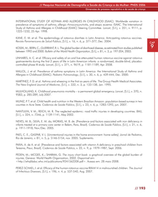 // Pesquisa Nacional de Demografia e Saúde da Criança e da Mulher: PNDS 2006
                                                              Dimensões do processo reprodutivo e da saúde da criança




INTERNATIONAL STUDY OF ASTHMA AND ALLERGIES IN CHILDHOOD (ISAAC). Worldwide variation in
prevalence of symptoms of asthma, allergic rhinoconjunctivitis, and atopic eczema: ISAAC. The International
Study of Asthma and Allergies in Childhood (ISAAC) Steering Committee. Lancet, [S.l.], v. 351, n. 9111, p.
1225-1232, 25 Apr. 1998.

KANE, E. M. et al. The epidemiology of rotavirus diarrhea in Latin America. Anticipating rotavirus vaccines.
Revista Panamericana de Salud Publica, [S.l.], v. 16, n. 6, p. 371-377, Dec. 2004.                                      CAP
KOSEK, M.; BERN, C.; GUERRANT, R. L. The global burden of diarrhoeal disease, as estimated from studies published       9
between 1992 and 2000. Bulletin of the World Health Organization, [S.l.], v. 81, n. 3, p. 197-204, 2003.

LINHARES, A. C. et al. Efficacy and safety of an oral live attenuated human rotavirus vaccine against rotavirus
gastroenteritis during the first 2 years of life in Latin American infants: a randomised, double-blind, placebo-
controlled phase III study. Lancet, [S.l.], v. 371, n. 9619, p. 1181-1189, Apr. 2008.

MALLOL, J. et al. Prevalence of asthma symptoms in Latin America: the International Study of Asthma and
Allergies in Childhood (ISAAC). Pediatric Pulmonology, [S.l.], v. 30, n. 6, p. 439-444, Dec. 2000.

MARTINEZ, F. D. et al. Asthma and wheezing in the first six years of life. The Group Health Medical Associates.
The New England Journal of Medicine, [S.l.], v. 332, n. 3, p. 133-138, Jan. 1995.

MULHOLLAND, K. Childhood pneumonia mortality – a permanent global emergency. Lancet, [S.l.], v. 370, n.
9583, p. 285-289, July 2007.

MUNIZ, P T. et al. Child health and nutrition in the Western Brazilian Amazon: population-based surveys in two
          .
counties in Acre State. Cadernos de Saúde Pública, [S.l.], v. 23, n. 6, p. 1283-1293, jun. 2007.

NANTULYA, V. M.; REICH, M. R. The neglected epidemic: road traffic injuries in developing countries. BMJ,
[S.l.], v. 324, n. 7346, p. 1139-1141, May 2002.

NEVES, M. B.; SILVA, E. M. da; MORAIS, M. B. de. [Prevalence and factors associated with iron deficiency in
infants treated at a primary care center in Belem, Para, Brazil]. Cadernos de Saúde Pública, [S.l.], v. 21, n. 6,
p. 1911-1918, Nov./Dec. 2005.

PAES, C. E.; GASPAR, V. L. [Unintentional injuries in the home environment: home safety]. Jornal de Pediatria,
Rio de Janeiro, v. 81, n. 5, p. S146-S154, nov. 2005. Suplemento.

PAIVA, A. de A. et al. [Prevalence and factors associated with vitamin A deficiency in preschool children from
Teresina, Piaui, Brazil]. Cadernos de Saúde Pública, v. 22, n. 9, p. 1979-1987, Sept. 2006.

PEDEN, M.; MCGEE, K.; SHARMA, G. The injury chart book: a graphical overview of the global burden of
injuries. Geneva: World Health Organization, 2002. Disponível em:
<http://whqlibdoc.who.int/publications/924156220X.pdf>. Acesso em: 28 maio 2008.

PEREZ-SCHAEL, I. et al. Efficacy of the human rotavirus vaccine RIX4414 in malnourished children. The Journal
of Infectious Diseases, [S.l.], v. 196, n. 4, p. 537-540, Aug. 2007.




                                                                                                           // 193
 