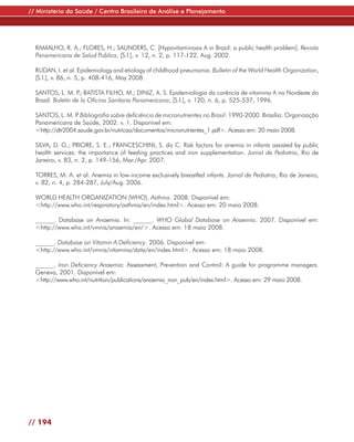 // Ministério da Saúde / Centro Brasileiro de Análise e Planejamento




  RAMALHO, R. A.; FLORES, H.; SAUNDERS, C. [Hypovitaminosis A in Brazil: a public health problem]. Revista
  Panamericana de Salud Publica, [S.l.], v. 12, n. 2, p. 117-122, Aug. 2002.

  RUDAN, I. et al. Epidemiology and etiology of childhood pneumonia. Bulletin of the World Health Organization,
  [S.l.], v. 86, n. 5, p. 408-416, May 2008.

  SANTOS, L. M. P BATISTA FILHO, M.; DINIZ, A. S. Epidemiologia da carência de vitamina A no Nordeste do
                    .;
  Brasil. Boletín de la Oficina Sanitaria Panamericana, [S.l.], v. 120, n. 6, p. 525-537, 1996.

  SANTOS, L. M. P Bibliografia sobre deficiência de micronutrientes no Brasil: 1990-2000. Brasília: Organização
                 .
  Panamericana de Saúde, 2002. v. 1. Disponível em:
  <http://dtr2004.saude.gov.br/nutricao/documentos/micronutrientes_1.pdf>. Acesso em: 20 maio 2008.

  SILVA, D. G.; PRIORE, S. E.; FRANCESCHINI, S. do C. Risk factors for anemia in infants assisted by public
  health services: the importance of feeding practices and iron supplementation. Jornal de Pediatria, Rio de
  Janeiro, v. 83, n. 2, p. 149-156, Mar./Apr. 2007.

  TORRES, M. A. et al. Anemia in low-income exclusively breastfed infants. Jornal de Pediatria, Rio de Janeiro,
  v. 82, n. 4, p. 284-287, July/Aug. 2006.

  WORLD HEALTH ORGANIZATION (WHO). Asthma. 2008. Disponível em:
  <http://www.who.int/respiratory/asthma/en/index.html>. Acesso em: 20 maio 2008.

  ______. Database on Anaemia. In: ______. WHO Global Database on Anaemia. 2007. Disponível em:
  <http://www.who.int/vmnis/anaemia/en/>. Acesso em: 18 maio 2008.

  ______. Database on Vitamin A Deficiency. 2006. Disponível em:
  <http://www.who.int/vmnis/vitamina/data/en/index.html>. Acesso em: 18 maio 2008.

  ______. Iron Deficiency Anaemia: Assessment, Prevention and Control: A guide for programme managers.
  Geneva, 2001. Disponível em:
  <http://www.who.int/nutrition/publications/anaemia_iron_pub/en/index.html>. Acesso em: 29 maio 2008.




// 194
 