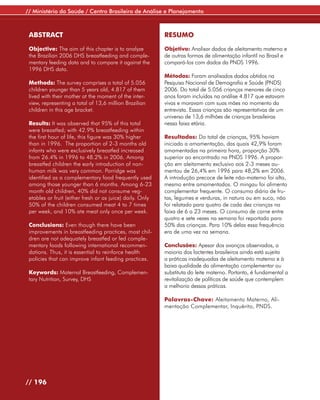 // Ministério da Saúde / Centro Brasileiro de Análise e Planejamento



 ABSTRACT                                                  RESUMO

 Objective: The aim of this chapter is to analyze          Objetivo: Analisar dados de aleitamento materno e
 the Brazilian 2006 DHS breastfeeding and comple-          de outras formas de alimentação infantil no Brasil e
 mentary feeding data and to compare it against the        compará-los com dados da PNDS 1996.
 1996 DHS data.
                                                           Métodos: Foram analisados dados obtidos na
 Methods: The survey comprises a total of 5.056            Pesquisa Nacional de Demografia e Saúde (PNDS)
 children younger than 5 years old, 4.817 of them          2006. Do total de 5.056 crianças menores de cinco
 lived with their mother at the moment of the inter-       anos foram incluídas na análise 4.817 que estavam
 view, representing a total of 13,6 million Brazilian      vivas e moravam com suas mães no momento da
 children in this age bracket.                             entrevista. Essas crianças são representativas de um
                                                           universo de 13,6 milhões de crianças brasileiras
 Results: It was observed that 95% of this total           nessa faixa etária.
 were breastfed; with 42.9% breastfeeding within
 the first hour of life, this figure was 30% higher        Resultados: Do total de crianças, 95% haviam
 than in 1996. The proportion of 2-3 months old            iniciado a amamentação, das quais 42,9% foram
 infants who were exclusively breastfed increased          amamentadas na primeira hora, proporção 30%
 from 26.4% in 1996 to 48.2% in 2006. Among                superior ao encontrado na PNDS 1996. A propor-
 breastfed children the early introduction of non-         ção em aleitamento exclusivo aos 2-3 meses au-
 human milk was very common. Porridge was                  mentou de 26,4% em 1996 para 48,2% em 2006.
 identified as a complementary food frequently used        A introdução precoce de leite não-materno foi alta,
 among those younger than 6 months. Among 6-23             mesmo entre amamentados. O mingau foi alimento
 month old children, 40% did not consume veg-              complementar frequente. O consumo diário de fru-
 etables or fruit (either fresh or as juice) daily. Only   tas, legumes e verduras, in natura ou em suco, não
 50% of the children consumed meat 4 to 7 times            foi relatado para quatro de cada dez crianças na
 per week, and 10% ate meat only once per week.            faixa de 6 a 23 meses. O consumo de carne entre
                                                           quatro e sete vezes na semana foi reportado para
 Conclusions: Even though there have been                  50% das crianças. Para 10% delas essa frequência
 improvements in breastfeeding practices, most chil-       era de uma vez na semana.
 dren are not adequately breastfed or fed comple-
 mentary foods following international recommen-           Conclusões: Apesar dos avanços observados, a
 dations. Thus, it is essential to reinforce health        maioria dos lactentes brasileiros ainda está sujeita
 policies that can improve infant feeding practices.       a práticas inadequadas de aleitamento materno e à
                                                           baixa qualidade da alimentação complementar ou
 Keywords: Maternal Breastfeeding, Complemen-              substituta do leite materno. Portanto, é fundamental a
 tary Nutrition, Survey, DHS                               revitalização de políticas de saúde que contemplem
                                                           a melhoria dessas práticas.

                                                           Palavras-Chave: Aleitamento Materno, Ali-
                                                           mentação Complementar, Inquérito, PNDS.




// 196
 