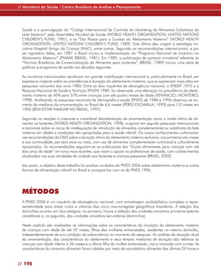 // Ministério da Saúde / Centro Brasileiro de Análise e Planejamento




  Saúde e a promulgação do “Código Internacional de Controle do Marketing de Alimentos Substitutos do
  Leite Materno” pela Assembléia Mundial de Saúde (WORLD HEALTH ORGANIZATION; UNITED NATIONS
  CHILDREN’S FUND, 1981), e os “Dez Passos para o Sucesso do Aleitamento Materno” (WORLD HEALTH
  ORGANIZATION; UNITED NATIONS CHILDREN’S FUND, 1989). Este último deu origem à estratégia Ini-
  ciativa Hospital Amigo da Criança (IHAC), entre outras. Seguindo as recomendações internacionais, e por
  ser signatário delas, em 1981 o Brasil iniciou a implementação do “Programa Nacional de Incentivo ao
  Aleitamento Materno” (PNIAM) (BRASIL, 1981). Em 1989, a publicação da portaria ministerial referente às
  “Normas Brasileiras de Comercialização de Alimentos para Lactentes” (BRASIL, 1989) iniciou uma série de
  políticas e programas de saúde nas décadas seguintes.

  As iniciativas mencionadas resultaram em grande mobilização internacional e, particularmente no Brasil, em
  expressivo impacto sobre as prevalências e duração do aleitamento materno, que já apareciam mais altas em
  pesquisas nacionais dos anos 1980. Entre os dois inquéritos de abrangência nacional, o ENDEF 1975 e a
  Pesquisa Nacional de Saúde e Nutrição (PNSN) 1989, foi observada uma elevação na prevalência de aleita-
  mento materno de 40% para 57% entre crianças com até quatro meses de idade (VENÂNCIO; MONTEIRO,
  1998). Analisando as pesquisas nacionais de demografia e saúde (PNDS) de 1986 e 1996 observou-se au-
  mento da mediana da amamentação no Brasil de 6,6 meses (PÉREZ-ESCAMILLA, 1993) para 7,0 meses em
  1996 (BEM-ESTAR FAMILIAR NO BRASIL, 1997).

  Seguindo as reações à crescente e inaceitável desvalorização da amamentação como o modo ótimo de ali-
  mentar os lactentes (WORLD HEALTH ORGANIZATION, 1998), surgiram em seguida pesquisas internacionais
  e nacionais sobre os riscos da inadequação de introdução de alimentos complementares ou substitutos do leite
  materno em idades e condições não apropriadas para a saúde infantil. Os novos conhecimentos culminaram
  nas recomendações da OMS sobre a duração ótima do aleitamento materno exclusivo, nos primeiros seis meses
  e sua continuidade, por dois anos ou mais, com uso de alimentos complementares nutricional e culturalmente
  apropriados. Às recomendações seguiram-se as publicações dos “Guias alimentares para crianças com até
  dois anos de idade” em anos mais recentes, que visam a apoiar os profissionais de saúde, com conhecimentos
  atualizados nas suas atividades de cuidado aos lactentes e crianças pequenas (BRASIL, 2002).

  Isto posto, o objetivo deste trabalho foi analisar os dados da PNDS 2006 sobre aleitamento materno e outras
  formas de alimentação infantil no Brasil e compará-los com os da PNDS 1996.




  MÉTODOS
  A PNDS 2006 é um inquérito de abrangência nacional, com amostragem probabilística complexa e repre-
  sentatividade para áreas rurais e urbanas das cinco macrorregiões geográficas brasileiras. A seleção dos
  domicílios ocorreu em dois estágios: no primeiro, houve a seleção das unidades amostrais primárias (setores
  censitários) e, no segundo, das unidades amostrais secundárias (domicílios).

  Neste capítulo são analisadas as informações sobre as características da iniciação do aleitamento materno
  de crianças com idade de até 59 meses, filhos das mulheres entrevistadas, residentes no mesmo domicílio,
  independentemente de sua condição de sobrevivência no momento da pesquisa. As análises da situação atual
  da amamentação, das características do aleitamento e seus tempos medianos de duração são relativos às
  crianças com idade inferior a 36 meses e o último filho da mulher entrevistada, vivo e morando com a mãe. As
  características do consumo alimentar foram obtidas por meio de recordatório alimentar das últimas 24 horas e


// 198
 