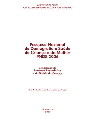 MINISTÉRIO DA SAÚDE
CENTRO BRASILEIRO DE ANÁLISE E PLANEJAMENTO




   Pesquisa Nacional
 de Demografia e Saúde
 da Criança e da Mulher
       PNDS 2006

            Dimensões do
         Processo Reprodutivo
        e da Saúde da Criança




   Série G. Estatística e Informação em Saúde




                  Brasília - DF
                     2009
 