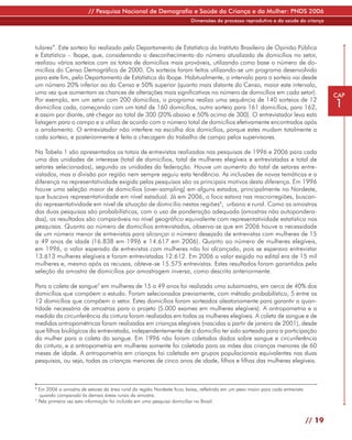 // Pesquisa Nacional de Demografia e Saúde da Criança e da Mulher: PNDS 2006
                                                                        Dimensões do processo reprodutivo e da saúde da criança




tulares”. Este sorteio foi realizado pelo Departamento de Estatística do Instituto Brasileiro de Opinião Pública
e Estatística – Ibope, que, considerando o desconhecimento do número atualizado de domicílios no setor,
realizou vários sorteios com os totais de domicílios mais prováveis, utilizando como base o número de do-
micílios do Censo Demográfico de 2000. Os sorteios foram feitos utilizando-se um programa desenvolvido
para este fim, pelo Departamento de Estatística do Ibope. Habitualmente, o intervalo para o sorteio vai desde
um número 20% inferior ao do Censo e 50% superior (quanto mais distante do Censo, maior este intervalo,
uma vez que aumentam as chances de alterações mais significativas no número de domicílios em cada setor).                               CAP
Por exemplo, em um setor com 200 domicílios, o programa realiza uma sequência de 140 sorteios de 12
domicílios cada, começando com um total de 160 domicílios, outro sorteio para 161 domicílios, para 162,                                 1
e assim por diante, até chegar ao total de 300 (20% abaixo e 50% acima de 300). O entrevistador leva esta
listagem para o campo e a utiliza de acordo com o número total de domicílios efetivamente encontrados após
o arrolamento. O entrevistador não interfere na escolha dos domicílios, porque estes mudam totalmente a
cada sorteio, e posteriormente é feita a checagem do trabalho de campo pelos supervisores.

Na Tabela 1 são apresentados os totais de entrevistas realizadas nas pesquisas de 1996 e 2006 para cada
uma das unidades de interesse (total de domicílios, total de mulheres elegíveis e entrevistadas e total de
setores selecionados), segundo as unidades da federação. Houve um aumento do total de setores entre-
vistados, mas a divisão por região nem sempre seguiu esta tendência. As inclusões de novas temáticas e a
diferença na representatividade exigida pelas pesquisas são os principais motivos desta diferença. Em 1996
houve uma seleção maior de domicílios (over-sampling) em alguns estados, principalmente no Nordeste,
que buscava representatividade em nível estadual. Já em 2006, o foco estava nas macrorregiões, buscan-
do representatividade em nível de situação de domicílio nestas regiões8, urbano e rural. Como as amostras
das duas pesquisas são probabilísticas, com o uso de ponderação adequada (amostras não autopondera-
das), os resultados são comparáveis no nível geográfico equivalente com representatividade estatística nas
pesquisas. Quanto ao número de domicílios entrevistados, observa-se que em 2006 houve a necessidade
de um número menor de entrevistas para alcançar o número desejado de entrevistas com mulheres de 15
a 49 anos de idade (16.838 em 1996 e 14.617 em 2006). Quanto ao número de mulheres elegíveis,
em 1996, o valor esperado de entrevistas com mulheres não foi alcançado, pois se esperava entrevistar
13.613 mulheres elegíveis e foram entrevistadas 12.612. Em 2006 o valor exigido no edital era de 15 mil
mulheres e, mesmo após as recusas, obteve-se 15.575 entrevistas. Estes resultados foram garantidos pela
seleção da amostra de domicílios por amostragem inversa, como descrito anteriormente.

Para a coleta de sangue9 em mulheres de 15 a 49 anos foi realizada uma subamostra, em cerca de 40% dos
domicílios que compõem o estudo. Foram selecionados previamente, com método probabilístico, 5 entre os
12 domicílios que compõem o setor. Estes domicílios foram sorteados aleatoriamente para garantir a quan-
tidade necessária de amostras para o projeto (5.000 exames em mulheres elegíveis). A antropometria e a
medida da circunferência da cintura foram realizadas em todas as mulheres elegíveis. A coleta de sangue e de
medidas antropométricas foram realizadas em crianças elegíveis (nascidas a partir de janeiro de 2001), desde
que filhos biológicos da entrevistada, independentemente de o domicílio ter sido sorteado para a participação
da mulher para a coleta do sangue. Em 1996 não foram coletados dados sobre sangue e circunferência
da cintura, e a antropometria em mulheres somente foi coletada para as mães das crianças menores de 60
meses de idade. A antropometria em crianças foi coletada em grupos populacionais equivalentes nas duas
pesquisas, ou seja, todas as crianças menores de cinco anos de idade, filhos e filhas das mulheres elegíveis.



8
  Em 2006 a amostra de setores da área rural da região Nordeste ficou baixa, refletindo em um peso maior para cada entrevista
   quando comparada às demais áreas rurais da amostra.
9
  Pela primeira vez esta informação foi incluída em uma pesquisa domiciliar no Brasil.



                                                                                                                                // 19
 