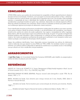 // Ministério da Saúde / Centro Brasileiro de Análise e Planejamento




  CONCLUSÕES
  A PNDS 2006 mostrou que a prática da amamentação tem progredido no Brasil, especialmente em relação à
  duração total da amamentação. Entretanto, e em que pesem os enormes esforços feitos no País, o aleitamen-
  to materno exclusivo continua sendo uma prática pouco frequente e de muito curta duração. Esses resultados
  apontam a necessidade de rever a efetividade das medidas de proteção, promoção e apoio continuado,
  considerando a população brasileira em geral, mas, sobretudo, observando com atenção especial os filhos e
  filhas de mulheres socialmente mais vulneráveis. Devem ainda ser analisados os fatores que podem determi-
  nar as diferenças regionais da duração do aleitamento materno exclusivo.

  Foram identificadas situações que favorecem procedimentos inadequados de assistência aos recém-nascidos,
  como partos cirúrgicos, retardo da primeira mamada, o uso de pré-lácteos e de mamadeiras, mais frequen-
  temente entre usuários do sistema de saúde suplementar. Isso sugere a necessidade de melhor regulação
  desse sistema, além de capacitação e apoio aos profissionais de saúde, em geral. Um grande contingente dos
  lactentes brasileiros está submetido à dieta complementar ou substituta de baixa qualidade ao aleitamento
  materno. Isto mostra aos gestores e profissionais de saúde que é justificável e muito necessário conferir prio-
  ridade à proteção e promoção da alimentação infantil saudável.

  Apesar dos problemas identificados, foram observados avanços importantes nas práticas do aleitamento
  materno nestes dez anos que separam as duas PNDS, de 1996 e 2006. Os resultados mostram ser possível
  enfrentar com políticas públicas adequadas as deficiências assistenciais e as pressões sociais e mercadológi-
  cas que colocam em risco a saúde das crianças brasileiras.



  AGRADECIMENTOS
  A José Vilton Costa, da Universidade Estadual de Campinas (UNICAMP), pelo trabalho na programação e
  análise de dados da pesquisa para este capítulo.



  REFERÊNCIAS
  ARAÚJO, M. F. Moura de; SCHMITZ, B. A. Soares. Reassessment of Baby-friendly Hospitals in Brazil. Journal
  of Human Lactation, [S.l.], v. 23, n. 3, p. 246-252, Aug. 2007.

  BEM-ESTAR FAMILIAR NO BRASIL (BEMFAM). Pesquisa nacional sobre demografia e saúde 1996. Rio de
  Janeiro, 1997. v. 11.

  BRASIL. Ministério da Saúde. Guia alimentar para crianças menores de 2 anos. Brasília, 2002. (Série A.
  Normas e manuais técnicos).

  ______. Ministério da Saúde. Norma brasileira para comercialização de alimentos para lactentes. Brasília,
  1989. v. 1.

  ______. Ministério da Saúde. Programa Nacional de Incentivo ao Aleitamento Materno. Brasília, 1981. v. 1.



// 210
 