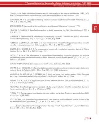 // Pesquisa Nacional de Demografia e Saúde da Criança e da Mulher: PNDS 2006
                                                               Dimensões do processo reprodutivo e da saúde da criança




CORRÊA, A. M. Segall. Aleitamento materno: estudo sobre o impacto das práticas assistenciais. 1996. 147 f.
Tese (Doutorado em Medicina Preventiva e Social)–Universidade Estadual de Campinas, 1996.

EDMOND, K. M. et al. Delayed breastfeeding initiation increases risk of neonatal mortality. Pediatrics, [S.l.], v.
117, n. 3, p. 380-386, 2006.

GOLDENBERG, P Repensando a desnutrição como questão social. Campinas: Unicamp, 1988.
             .                                                                                                           CAP
HELSING, E.; SAADEH, R. Breastfeeding trends in a global perspective. Nu, Nytt U-Landshalsavard, [S.l.], v.              10
5, p. 4-9, 1991.

HUFFMAN, S. Determinants of breastfeeding in developing countries, Overview and poplicy implications.
Studies in Family Planning, [S.l.], v. 15, n. 4, p. 170-183, Aug. 1984.

HUFFMAN, S.; ZEHNER, E.; VICTORA, C. G. Can improvements in breast-feeding practices reduce neonatal
mortality in developing countries? Midwyfery, [S.l.], v. 17, n. 2, p. 80-92, June 2001.

JELLIFFE, D. B.; JELLIFFE, E. F. P The uniqueness of human milk: introduction. American Journal of Clinical
                                     .
Nutrition, [S.l.], v. 24, n. 8, p. 968-969, Aug. 1971.

LUTTER, C. K. et al. The effectiveness of hospital-based breastfeeding promotion programs on exclusive
breastfeeding among low-income women in Brazil. American Journal of Public Health, [S.l.], v. 87, n. 4, p.
659-663, Apr. 1997.

MACRO INTERNATIONAL. Demographic and health survey. Calverton, MD, 2008.

MONTE, C. M.; GIUGLIANI, E. R. Recomendações para alimentação complementar da criança em aleitamento
materno. Jornal de Pediatria, [S.l.], v. 80, n. 5, p. 131-141, 2004. Suplemento.

MUKURIA, A. G.; KATHARI, M. T.; ABDERRAHIM, N. Infant and young child feeding update. 2006. Disponível
em: <http://www.measuredhs.com/pubs/pdf/NUT1/NUT1.pdf>. Acesso em: out. 2008.

NEIFERT, M. L. R.; SEACAT J. Nipple confusion: toward a formal definition. The Journal of Pediatrics, v. 126,
n. 6, p. S125-S129, June 1995.

NEWMAN, J. Breastfeeding problems associated with the early introduction of bottles and pacifiers. Journal of
Human Lactation, [S.l.], v. 6, n. 2, p. 59-63, June 1990.

PELTON, G. H. Perspectives on infant feeding: decision making and ecology. Food and Nutrition Bulletin, [S.l.],
v. 3, n. 3, p. 16-29, 1981.

PÉREZ-ESCAMILLA, R. Breast-feeding patterns in nine Latin American and Caribbean Countries. Bulletin of the
Pan American Health Organization, [S.l.], v. 27, n. 1, p. 32-42, 1993.

______. Evidence based breast-feeding promotion: the Baby-Friendly Hospital Initiative. Journal of Nutrition,
[S.l.], v. 137, n. 2, p. 484-487, Feb. 2007.




                                                                                                            // 211
 