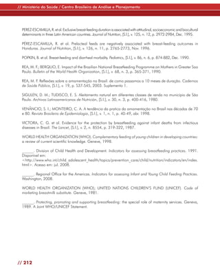 // Ministério da Saúde / Centro Brasileiro de Análise e Planejamento




  PEREZ-ESCAMILLA, R. et al. Exclusive breast-feeding duration is associated with attitudinal, socioeconomic and biocultural
  determinants in three Latin American countries. Journal of Nutrition, [S.l.], v. 125, n. 12, p. 2972-2984, Dec. 1995.

  PÉREZ-ESCAMILLA, R. et al. Prelacteal feeds are negatively associated with breast-feeding outcomes in
  Honduras. Journal of Nutrition, [S.l.], v. 126, n. 11, p. 2765-2773, Nov. 1996.

  POPKIN, B. et al. Breast-feeding and diarrheal morbidity. Pediatrics, [S.l.], v. 86, n. 6, p. 874-882, Dec. 1990.

  REA, M. F.; BERQUO, E. Impact of the Brazilian National Breastfeeding Programme on Mothers in Greater Sao
  Paulo. Bulletin of the World Health Organization, [S.l.], v. 68, n. 3, p. 365-371, 1990.

  REA, M. F. Reflexões sobre a amamentação no Brasil: de como passamos a 10 meses de duração. Cadernos
  de Saúde Pública, [S.l.], v. 19, p. S37-S45, 2003. Suplemento 1.

  SIGULEN, D. M.; TUDISCO, E. S. Aleitamento natural em diferentes classes de renda no município de São
  Paulo. Archivos Latinoamericanos de Nutrición, [S.l.], v. 30, n. 3, p. 400-416, 1980.

  VENÂNCIO, S. I.; MONTEIRO, C. A. A tendência da pratica da amamentação no Brasil nas décadas de 70
  e 80. Revista Brasileira de Epidemiologia, [S.l.], v. 1, n. 1, p. 40-49, abr. 1998.

  VICTORA, C. G. et al. Evidence for the protection by breastfeeding against infant deaths from infectious
  diseases in Brazil. The Lancet, [S.l.], v. 2, n. 8554, p. 319-322, 1987.

  WORLD HEALTH ORGANIZATION (WHO). Complementary feeding of young children in developing countries:
  a review of current scientific knowledge. Geneve, 1998.

  ______. Division of Child Health and Development. Indicators for assessing breastfeeding practices. 1991.
  Disponível em:
  <http://www.who.int/child_adolescent_health/topics/prevention_care/child/nutrition/indicators/en/index.
  html>. Acesso em: jul. 2008.

  ______. Regional Office for the Americas. Indicators for assessing Infant and Young Child Feeding Practices.
  Washington, 2008.

  WORLD HEALTH ORGANIZATION (WHO); UNITED NATIONS CHILDREN’S FUND (UNICEF). Code of
  marketing breastmilk substitute. Geneve, 1981.

  ______. Protecting, promoting and supporting breastfeeding: the special role of maternity services. Geneva,
  1989. A Joint WHO/UNICEF Statement.




// 212
 