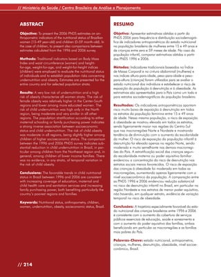 // Ministério da Saúde / Centro Brasileiro de Análise e Planejamento



 ABSTRACT                                                         RESUMO
 Objective: To present the 2006 PNDS estimates on an-             Objetivo: Apresentar estimativas obtidas a partir da
 thropometric indicators of the nutritional status of Brazilian   PNDS 2006 para frequência e distribuição sociodemográ-
 women (15-49 year-old) and children (0-59 month-old). In         fica de indicadores antropométricos do estado nutricional
 the case of children, to present also comparisons between        na população brasileira de mulheres entre 15 e 49 anos e
 estimates calculated from the 1996 and 2006 survey.              de crianças entre zero e 59 meses de idade. No caso da
                                                                  população infantil, comparar estimativas obtidas a partir
 Methods: Traditional indicators based on Body Mass               das PNDS 1996 e 2006.
 Index and waist circumference (women) and height-
 for-age, weight-for-age, and weight-for-height indices           Métodos: Indicadores tradicionais baseados no Índice
 (children) were employed to evaluate the nutritional status      de Massa Corporal e na cintura abdominal (mulheres) e
 of individuals and to establish population risks concerning      nos índices altura-para-idade, peso-para-idade e peso-
 undernutrition and obesity. Estimates are presented for the      para-altura (crianças) foram utilizados para se avaliar o
 entire country and for selected population strata.               estado nutricional dos indivíduos e estabelecer o risco de
                                                                  exposição da população à desnutrição e à obesidade. As
 Results: A very low risk of undernutrition and a high            estimativas são apresentadas para o País como um todo e
 risk of obesity characterize all women strata. The risk of       para estratos sociodemográficos da população brasileira.
 female obesity was relatively higher in the Center-South
 regions and lower among more educated women. The                 Resultados: Os indicadores antropométricos apontam
 risk of child undernutrition was high only in the North          risco muito baixo de exposição à desnutrição em todos
 region, being moderate and very similar in all other             os estratos da população feminina entre 15 e 49 anos
 regions. The population stratification according to either       de idade. Nessa mesma população, o risco de exposição
 maternal schooling or family purchasing power indicates          à obesidade se mostrou elevado em todos os estratos,
 a strong inverse association between socioeconomic               sendo ligeiramente maior nas regiões do Centro-Sul
 status and child undernutrition. The risk of child obesity       que nas macrorregiões Norte e Nordeste e mostrando
 was moderate in all regions, being slightly higher among         tendência de diminuição com o aumento da escolaridade
 children of higher socioeconomic status. The comparison          da mulher. O risco de exposição da população infantil à
 between the 1996 and 2006 PNDS survey indicates sub-             desnutrição foi elevado apenas na região Norte, sendo
 stantial reduction in child undernutrition in Brazil, in par-    moderado e muito semelhante nas demais macrorregi-
 ticular among children from the Northeast region and, in         ões do País. A estratificação social das crianças segun-
 general, among children of lower income families. There          do escolaridade materna ou poder aquisitivo familiar
 was no evidence, in any strata, of temporal variation in         evidenciou a concentração do risco de desnutrição nos
 the risk of child obesity.                                       estratos sociais menos favorecidos. O risco de exposição
                                                                  das crianças à obesidade foi moderado em todas as
 Conclusions: The favorable trends in child nutritional           macrorregiões, aumentando apenas ligeiramente com o
 status in Brazil between 1996 and 2006 are consistent            nível socioeconômico da população. A comparação entre
 with increasing coverage of education, maternal and              as PNDS 1996 e 2006 evidenciou redução substancial
 child health care and sanitation services and increasing         no risco de desnutrição infantil no Brasil, em particular na
 family purchasing power, both benefiting particularly the        região Nordeste e nos estratos de menor poder aquisitivo,
 country’s poorest regions and families.                          não havendo, em qualquer estrato, evidência de variação
                                                                  temporal no risco de obesidade.
 Keywords: Nutritional status, anthropometry, children,
 women, undernutrition, obesity, socieconomic status, Brazil.     Conclusões: A trajetória especialmente favorável do esta-
                                                                  do nutricional das crianças brasileiras entre 1996 e 2006
                                                                  é consistente com o aumento da cobertura de serviços
                                                                  públicos essenciais de educação, saúde e saneamento e
                                                                  com o aumento do poder aquisitivo das famílias, ambos
                                                                  beneficiando em particular as macrorregiões e as famílias
                                                                  mais pobres do País.

                                                                  Palavras-Chave: estado nutricional, antropometria,
                                                                  crianças, mulheres, desnutrição, obesidade, nível socioe-
                                                                  conômico, Brasil.



// 214
 