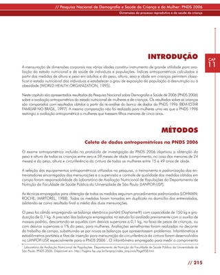 // Pesquisa Nacional de Demografia e Saúde da Criança e da Mulher: PNDS 2006
                                                                     Dimensões do processo reprodutivo e da saúde da criança




                                                                                          INTRODUÇÃO                             CAP

A mensuração de dimensões corporais nas várias idades constitui instrumento de grande utilidade para ava-                        11
liação do estado nutricional e de saúde de indivíduos e populações. Índices antropométricos calculados a
partir das medidas de altura e peso em adultos e do peso, altura, sexo e idade em crianças permitem classi-
ficar o estado nutricional dos indivíduos e estabelecer o grau de exposição da população à desnutrição ou à
obesidade (WORLD HEALTH ORGANIZATION, 1995).

Neste capítulo são apresentados resultados da Pesquisa Nacional sobre Demografia e Saúde de 2006 (PNDS 2006)
sobre a avaliação antropométrica do estado nutricional de mulheres e de crianças. Os resultados sobre as crianças
são comparados com resultados obtidos a partir da re-análise do banco de dados da PNDS 1996 (BEM-ESTAR
FAMILIAR NO BRASIL, 1997). A mesma comparação não foi realizada para mulheres uma vez que a PNDS 1996
restringiu a avaliação antropométrica a mulheres que tivessem filhos menores de cinco anos.



                                                                                                   MÉTODOS
                                            Coleta de dados antropométricos na PNDS 2006

O exame antropométrico incluído no protocolo de investigação da PNDS 2006 objetivou a obtenção do
peso e altura de todas as crianças entre zero e 59 meses de idade (comprimento, no caso das menores de 24
meses) e do peso, altura e circunferência da cintura de todas as mulheres entre 15 e 49 anos de idade.

A seleção dos equipamentos antropométricos utilizados na pesquisa, o treinamento e padronização dos en-
trevistadores encarregados das mensurações e a supervisão e controle de qualidade das medidas obtidas em
campo foram responsabilidade do Laboratório de Avaliação Nutricional de Populações do Departamento de
Nutrição da Faculdade de Saúde Pública da Universidade de São Paulo (LANPOP-USP).

As técnicas empregadas para obtenção de todas as medidas seguiram procedimentos padronizados (LOHMAN;
ROCHE; MARTOREL, 1988). Todas as medidas foram tomadas em duplicata no domicílio dos entrevistados,
adotando-se como resultado final a média das duas mensurações.

O peso foi obtido empregando-se balança eletrônica portátil (Dayhome®) com capacidade de 150 kg e gra-
duação de 0,1 kg. A precisão das balanças empregadas no estudo foi avaliada previamente com o auxílio de
massas-padrão, descartando-se aquelas com desvios superiores a 0,1 kg, na faixa de pesos de crianças, ou
com desvios superiores a 1% do peso, para mulheres. Avaliações semelhantes foram realizadas no decorrer
do trabalho de campo, substituindo-se por novas as balanças que apresentassem problemas. Infantômetros e
estadiômetros portáteis e fitas de inserção para mensuração da circunferência da cintura foram desenvolvidos
no LANPOP-USP especialmente para a PNDS 20061. O infantômetro empregado para medir o comprimento
                ,
1
 Laboratório de Avaliação Nutricional de Populações. Departamento de Nutrição da Faculdade de Saúde Pública da Universidade de
São Paulo. PNDS 2006. Disponível em: http://hygeia.fsp.usp.br/lanpop/index_arquivos/Page958.htm


                                                                                                                      // 215
 