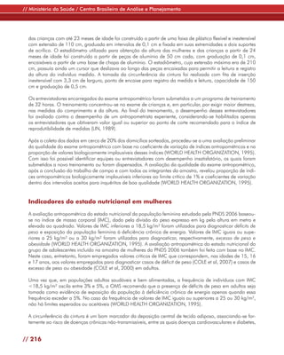 // Ministério da Saúde / Centro Brasileiro de Análise e Planejamento




  das crianças com até 23 meses de idade foi construído a partir de uma faixa de plástico flexível e inextensível
  com extensão de 110 cm, graduada em intervalos de 0,1 cm e fixada em suas extremidades a dois suportes
  de acrílico. O estadiômetro utilizado para obtenção da altura das mulheres e das crianças a partir de 24
  meses de idade foi construído a partir de peças de alumínio de 50 cm cada, com graduação de 0,1 cm,
  encaixáveis a partir de uma base de chapa de alumínio. O estadiômetro, cuja extensão máxima era de 210
  cm, possuía ainda um cursor que deslizava ao longo das peças encaixadas para permitir a leitura e registro
  da altura do indivíduo medido. A tomada da circunferência da cintura foi realizada com fita de inserção
  inextensível com 3,3 cm de largura, ponto de encaixe para registro da medida e leitura, capacidade de 150
  cm e graduação de 0,5 cm.

  Os entrevistadores encarregados do exame antropométrico foram submetidos a um programa de treinamento
  de 32 horas. O treinamento concentrou-se no exame de crianças e, em particular, por exigir maior destreza,
  nas medidas do comprimento e da altura. Ao final do treinamento, o desempenho desses entrevistadores
  foi avaliado contra o desempenho de um antropometrista experiente, considerando-se habilitados apenas
  os entrevistadores que obtiveram valor igual ou superior ao ponto de corte recomendado para o índice de
  reprodutibilidade de medidas (LIN, 1989).

  Após a coleta dos dados em cerca de 20% dos domicílios sorteados, procedeu-se a uma avaliação preliminar
  da qualidade do exame antropométrico com base no coeficiente de variação de índices antropométricos e na
  proporção de valores biologicamente implausíveis desses índices (WORLD HEALTH ORGANIZATION, 1995).
  Com isso foi possível identificar equipes ou entrevistadores com desempenho insatisfatório, os quais foram
  submetidos a novo treinamento ou foram dispensados. A avaliação da qualidade do exame antropométrico,
  após a conclusão do trabalho de campo e com todos os integrantes da amostra, revelou proporção de índi-
  ces antropométricos biologicamente implausíveis inferiores ao limite crítico de 1% e coeficientes de variação
  dentro dos intervalos aceitos para inquéritos de boa qualidade (WORLD HEALTH ORGANIZATION, 1995).


  Indicadores do estado nutricional em mulheres

  A avaliação antropométrica do estado nutricional da população feminina estudada pela PNDS 2006 baseou-
  se no índice de massa corporal (IMC), dado pela divisão do peso expresso em kg pela altura em metro e
  elevada ao quadrado. Valores de IMC inferiores a 18,5 kg/m² foram utilizados para diagnosticar déficits de
  peso e exposição da população feminina à deficiência crônica de energia. Valores de IMC iguais ou supe-
  riores a 25 kg/m² ou a 30 kg/m² foram utilizados para diagnosticar, respectivamente, excesso de peso e
  obesidade (WORLD HEALTH ORGANIZATION, 1995). A avaliação antropométrica do estado nutricional do
  grupo de adolescentes incluído na amostra de mulheres da PNDS 2006 também foi feita com base no IMC.
  Neste caso, entretanto, foram empregados valores críticos de IMC que correspondem, nas idades de 15, 16
  e 17 anos, aos valores empregados para diagnosticar casos de déficit de peso (COLE et al, 2007) e casos de
  excesso de peso ou obesidade (COLE et al, 2000) em adultos.

  Uma vez que, em populações adultas saudáveis e bem alimentadas, a frequência de indivíduos com IMC
  <18,5 kg/m² oscila entre 3% e 5%, a OMS recomenda que a presença de déficits de peso em adultos seja
  tomada como evidência de exposição da população à deficiência crônica de energia apenas quando essa
  frequência exceder a 5%. No caso da frequência de valores de IMC iguais ou superiores a 25 ou 30 kg/m²,
  não há limites esperados ou aceitáveis (WORLD HEALTH ORGANIZATION, 1995).

  A circunferência da cintura é um bom marcador da deposição central de tecido adiposo, associando-se for-
  temente ao risco de doenças crônicas não-transmissíveis, entre as quais doenças cardiovasculares e diabetes,


// 216
 