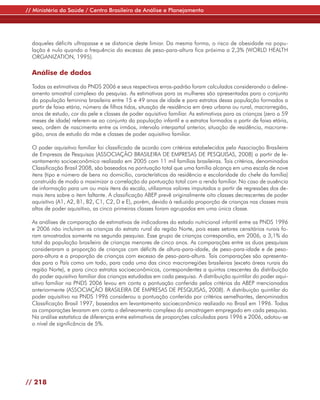// Ministério da Saúde / Centro Brasileiro de Análise e Planejamento




  daqueles déficits ultrapasse e se distancie deste limiar. Da mesma forma, o risco de obesidade na popu-
  lação é nulo quando a frequência do excesso de peso-para-altura fica próxima a 2,3% (WORLD HEALTH
  ORGANIZATION, 1995).

  Análise de dados

  Todas as estimativas da PNDS 2006 e seus respectivos erros-padrão foram calculados considerando o deline-
  amento amostral complexo da pesquisa. As estimativas para as mulheres são apresentadas para o conjunto
  da população feminina brasileira entre 15 e 49 anos de idade e para estratos dessa população formados a
  partir de faixa etária, número de filhos tidos, situação de residência em área urbana ou rural, macrorregião,
  anos de estudo, cor da pele e classes de poder aquisitivo familiar. As estimativas para as crianças (zero a 59
  meses de idade) referem-se ao conjunto da população infantil e a estratos formados a partir de faixa etária,
  sexo, ordem de nascimento entre os irmãos, intervalo interpartal anterior, situação de residência, macrorre-
  gião, anos de estudo da mãe e classes de poder aquisitivo familiar.

  O poder aquisitivo familiar foi classificado de acordo com critérios estabelecidos pela Associação Brasileira
  de Empresas de Pesquisas (ASSOCIAÇÃO BRASILEIRA DE EMPRESAS DE PESQUISAS, 2008) a partir de le-
  vantamento socioeconômico realizado em 2005 com 11 mil famílias brasileiras. Tais critérios, denominados
  Classificação Brasil 2008, são baseados na pontuação total que uma família alcança em uma escala de nove
  itens (tipo e número de bens no domicílio, características da residência e escolaridade do chefe da família)
  construída de modo a maximizar a correlação da pontuação total com a renda familiar. No caso de ausência
  de informação para um ou mais itens da escala, utilizamos valores imputados a partir de regressões dos de-
  mais itens sobre o item faltante. A classificação ABEP prevê originalmente oito classes decrescentes de poder
  aquisitivo (A1, A2, B1, B2, C1, C2, D e E), porém, devido à reduzida proporção de crianças nas classes mais
  altas de poder aquisitivo, as cinco primeiras classes foram agrupadas em uma única classe.

  As análises de comparação de estimativas de indicadores do estado nutricional infantil entre as PNDS 1996
  e 2006 não incluíram as crianças do estrato rural da região Norte, pois esses setores censitários rurais fo-
  ram amostrados somente na segunda pesquisa. Esse grupo de crianças correspondia, em 2006, a 3,1% do
  total da população brasileira de crianças menores de cinco anos. As comparações entre as duas pesquisas
  consideraram a proporção de crianças com déficits de altura-para-idade, de peso-para-idade e de peso-
  para-altura e a proporção de crianças com excesso de peso-para-altura. Tais comparações são apresenta-
  das para o País como um todo, para cada uma das cinco macrorregiões brasileiras (exceto áreas rurais da
  região Norte), e para cinco estratos socioeconômicos, correspondentes a quintos crescentes da distribuição
  do poder aquisitivo familiar das crianças estudadas em cada pesquisa. A distribuição quintilar do poder aqui-
  sitivo familiar na PNDS 2006 levou em conta a pontuação conferida pelos critérios da ABEP mencionados
  anteriormente (ASSOCIAÇÃO BRASILEIRA DE EMPRESAS DE PESQUISAS, 2008). A distribuição quintilar do
  poder aquisitivo na PNDS 1996 considerou a pontuação conferida por critérios semelhantes, denominados
  Classificação Brasil 1997, baseados em levantamento socioeconômico realizado no Brasil em 1996. Todas
  as comparações levaram em conta o delineamento complexo da amostragem empregado em cada pesquisa.
  Na análise estatística de diferenças entre estimativas de proporções calculadas para 1996 e 2006, adotou-se
  o nível de significância de 5%.




// 218
 