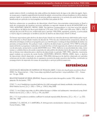 // Pesquisa Nacional de Demografia e Saúde da Criança e da Mulher: PNDS 2006
                                                                    Dimensões do processo reprodutivo e da saúde da criança




saúde materno-infantil; e ampliação das redes públicas de abastecimento de água e de coleta de esgoto. Assim,
as causas para a trajetória especialmente favorável do estado nutricional das crianças brasileiras no último decênio
parecem residir no aumento da cobertura de serviços públicos essenciais e no aumento da renda familiar, ambos
beneficiando em particular as macrorregiões e as famílias mais pobres do País.

Declínios substanciais na prevalência da desnutrição infantil foram documentados anteriormente no Brasil a
partir da comparação de inquéritos nacionais realizados na segunda metade do século XX (MONTEIRO et al,                       CAP
1992; MONTEIRO; BENICIO; FREITAS, 2000). Tais declínios corresponderam a uma taxa anual de redução
na prevalência de déficits de altura-para-idade de 3,7% entre 1975 e 1989 e de 4,8% entre 1989 e 1996. A                      11
redução de cerca de 5% ao ano, evidenciada para o período 1996-2006, representa, portanto, a continuidade
e mesmo alguma aceleração na tendência secular do declínio da desnutrição infantil no Brasil.

Os fatores responsáveis pelo declínio da desnutrição infantil nos intervalos de tempo delimitados pelos inqué-
ritos realizados no Brasil desde meados da década de 1970 não são imediatamente comparáveis, devido às
diferentes estratégias analíticas empregadas para sua identificação e à desigual disponibilidade de dados nos
períodos correspondentes. De qualquer modo, o declínio da desnutrição no período 1975-1989 foi atribuído
essencialmente a progressos moderados na renda familiar e à forte expansão da cobertura de serviços públi-
cos de educação, saneamento e saúde (MONTEIRO et al, 1992). Melhoria na escolaridade das mães, maior
acesso a cuidados básicos de saúde e expansão da rede pública de abastecimento de água foram considera-
dos os fatores mais relevantes para o declínio da desnutrição no período 1989-1996, cabendo, novamente,
papel modesto ao aumento da renda familiar (MONTEIRO; BENICIO; FREITAS, 2000). Assim, o declínio
da desnutrição infantil observado no período 1996-2006 distingue-se do declínio observado em períodos
anteriores por ter sido o resultado de um expressivo aumento do poder aquisitivo das famílias, combinado ao
prosseguimento da expansão do acesso da população a serviços públicos essenciais.


                                                                                         REFERÊNCIAS
ASSOCIAÇÃO BRASILEIRA DE EMPRESAS DE PESQUISA (ABEP). Critério de classificação econômica Brasil.
2008. 3 p. Disponível em: <http://www.abep.org/default.aspx?usaritem=arquivos&iditem=23>. Acesso
em: 16 ago. 2008.

BEM-ESTAR FAMILIAR NO BRASIL (BEMFAM). Pesquisa nacional sobre demografia e saúde 1996: relatório da
pesquisa. Rio de Janeiro, 1997.

COLE, T. J. et al. Establishing a standard definition for child overweight and obesity worldwide: international survey.
British Medical Journal, [S.l.], v. 320, n. 7244, p. 1240-3, May 2000.

COLE, T. J. et al. Body mass index cut offs to define thinness in children and adolescents: international survey. British
Medical Journal, [S.l.], v. 335, n. 7612, p. 194, July 2007.

LIN, L. I .K. A concordance correlation coefficient to evaluate reproducibility. Biometrics, [S.l.], v. 45, n. 1, p. 255-
268, Mar. 1989.

LOHMAN, T. G.; ROCHE, A. F MARTORELL, R. Anthropometric standardization reference manual. Champaign, Il:
                          .;
Human Kinetics, 1988.




                                                                                                                    // 229
 
