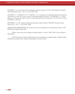 // Ministério da Saúde / Centro Brasileiro de Análise e Planejamento




  MONTEIRO, C. A. et al. Nutritional status of Brazilian children: trends from 1975 to 1989. Bulletin of the World
  Health Organization, [S.l.], v. 70, n. 5, p. 657-666, 1992.

  MONTEIRO, C. A.; BENICIO, M. H. A.; FREITAS, I. C. M. Evolução da mortalidade infantil e do retardo de
  crescimento nos anos 90: causas e impacto sobre desigualdades regionais. In: MONTEIRO, C. A. (Org.).
  Velhos e novos males da saúde no Brasil: a evolução do país e de suas doenças. 2. ed. São Paulo: Hucitec:
  USP 2000. p. 393-420.
     ,

  MONTEIRO, C. A. et al. Causas do declínio da desnutrição infantil no Brasil, 1996-2007. Revista de Saude
  Publica, [S.l.], v. 43, n. 1, p.35-43, fev. 2009.

  WORLD HEALTH ORGANIZATION. Physical status: the use and interpretation of anthropometry. Geneva, 1995.
  (WHO Technical Report Series, 854).

  ______. Obesity: preventing and managing the global epidemic. Geneva, 2000. (WHO Technical Report
  Series, 894).

  ______. WHO Child growth standards: length/height-for-age, weight-for-age, weight-for-length, weight-for-height
  and body mass index-for-age: methods and development. Geneva, 2006.




// 230
 