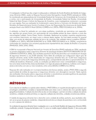 // Ministério da Saúde / Centro Brasileiro de Análise e Planejamento




  A investigação no Brasil que deu origem à adequação e validação da Escala Brasileira de Medida da Insegu-
  rança Alimentar (EBIA), usada na Pesquisa Nacional sobre Demografia e Saúde (PNDS) realizada em 2006,
  foi coordenada por pesquisadores da Universidade Estadual de Campinas e da Universidade de Connecticut
  e contou com a participação da Universidade de Brasília, Universidade Federal da Paraíba, Universidade
  Federal de Mato Grosso e Instituto de Pesquisas da Amazônia, cujos investigadores conduziram o processo
  em suas regiões. Para sua realização foi fundamental o apoio técnico e financeiro do Ministério da Saúde,
  Ministério do Desenvolvimento Social e Combate à Fome, da Organização Pan-Americana da Saúde Repre-
  sentação Brasil e da UNESCO Brasil (SEGALL-CORRÊA et al, 2007b; PÉREZ-ESCAMILLA et al, 2004b).

  A validação no Brasil foi realizada em uma etapa qualitativa, constituída por seminários com especialis-
  tas, seguidos por grupos focais com participantes de comunidades pobres de áreas urbanas e rurais das
  macrorregiões Sudeste, Centro-Oeste, Norte e Nordeste. Realizaram-se também inquéritos populacionais,
  com amostras intencionais, em áreas rurais e urbanas destas regiões. Ao final deste processo foi possível
  obter uma escala de adequada validade de face e de conteúdo, alta validade interna e preditiva (SEGALL-
  CORRÊA et al, 2007a; MELGAR-QUINONEZ et al, 2008; PÉREZ-ESCAMILLA et al, 2004b), características
  confirmadas em inquéritos com amostras populacionais representativas das cidades de Brasília e Campinas
  (PANIGASSI, 2005; LEÃO, 2005).

  A EBIA foi incorporada à Pesquisa Nacional por Amostra de Domicílios (PNAD) realizada em 2004, resultando
  no primeiro diagnóstico sobre a segurança alimentar da população brasileira (INSTITUTO BRASILEIRO DE GE-
  OGRAFIA E ESTATÍSTICA, 2006). Seus resultados apontaram 65,2% dos domicílios com moradores em situação
  de segurança alimentar e, nos 34,8% restantes, havia relato de condições que configuravam algum grau de
  restrição alimentar, sendo 16,0% classificados em insegurança alimentar leve; em 12,3% havia insegurança
  moderada e em outros 6,5% insegurança alimentar grave, correspondendo este último a aproximadamente 14
  milhões de brasileiros. Mostraram, ainda, as condições que determinam maior vulnerabilidade à insegurança,
  tais como baixa renda familiar, baixa escolaridade e cor negra da pessoa de referência, mulheres como respon-
  sáveis e domicílios com seis ou mais moradores, entre outros (SEGALL-CORRÊA et al, 2007a).

  Pesquisas têm sido realizadas em municípios brasileiros de diversos estados, sendo a PNDS 2006 a segunda
  oportunidade de análise da segurança e insegurança alimentar com abrangência nacional. Neste capítulo
  são analisadas informações sobre a segurança alimentar e características sociodemográficas da população
  brasileira residente em domicílios com mulheres em idade fértil.



  MÉTODOS
  Como descrito em detalhes no capítulo sobre métodos, a PNDS 2006 é um inquérito de abrangência nacional, com
  amostragem probabilística complexa e representatividade para áreas rurais e urbanas das cinco grandes regiões
  geográficas brasileiras. A seleção dos domicílios se deu em dois estágios: o primeiro envolveu a seleção dos setores
  censitários, unidades amostrais primárias; e o segundo a seleção dos domicílios, unidades amostrais secundárias.

  A medida da segurança alimentar tem o domicílio como unidade de análise; portanto, seus resultados refe-
  rem-se ao grupo de pessoas residentes, independentemente de sua relação de parentesco com a entrevistada
  ou com a pessoa de referência.

  As condições de segurança alimentar foram investigadas com o uso da Escala Brasileira de Insegurança Alimentar (EBIA),
  modificada, contendo 16 perguntas fechadas e não 15, como no modelo original validado (Quadro 1). Isto ocorreu pelo


// 234
 