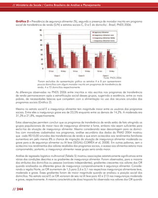 // Ministério da Saúde / Centro Brasileiro de Análise e Planejamento




  Gráfico 2 - Prevalência de segurança alimentar (%), segundo a presença de morador inscrito em programa
  social de transferência de renda (S/N) e estratos sociais C, D e E do domicílio1. Brasil, PNDS 2006.




                                                                                 Fonte: PNDS 2006
                     1
                      Foram excluídos da apresentação gráfica os estratos A e B por apresentarem
                     poucos domicílios com algum morador inscrito em programas de transferência de
                     renda, 4 e 72 domicílios respectivamente.

  As diferenças observadas na PNDS 2006 entre inscritos e não escritos nos programas de transferência
  de renda permaneceram após a estratificação social desses grupos, sugerindo a existência, entre os mais
  pobres, de necessidades básicas que competem com a alimentação no uso dos recursos oriundos dos
  programas sociais (Gráfico 2).

  Mesmo no estrato social E a insegurança alimentar tem magnitude maior entre os usuários dos programas
  sociais. Entre eles a insegurança grave era de 23,5% enquanto entre os demais de 14,2%. A moderada era
  31,3% e 21,8%, respectivamente.

  Estas observações permitem concluir que os programas de transferência de renda estão de fato atingindo os
  grupos populacionais de maior risco de insegurança alimentar e fome, embora não sejam suficientes para
  excluí-los da situação de insegurança alimentar. Mesmo considerando essa desvantagem para os domicí-
  lios com moradores cadastrados nos programas, análise secundária dos dados da PNAD 2004 mostrou
  que cada R$10,00 oriundos das transferências de renda e que eram acrescidos aos rendimentos familiares
  aumentava em pelo menos 8% a chance de migração da situação de insegurança alimentar moderada ou
  grave para a de segurança alimentar ou IA leve (SEGALL-CORRÊA et al, 2008). Em outras palavras, sem o
  acréscimo nos rendimentos dos valores recebidos dos programas sociais, o acesso aos alimentos estaria mais
  comprometido; portanto, a insegurança alimentar nesse grupo seria ainda maior.

  Análise de regressão logística multinomial (Tabela 5) mostrou associações estatisticamente significativas entre
  várias das condições descritas e os gradientes de insegurança alimentar. Foram observados, para a maioria
  dos atributos dos domicílios ou pessoas (variáveis independentes), gradientes crescentes nos valores dos OR
  quando analisados os diferentes graus de insegurança comparativamente à segurança alimentar. Conside-
  rando a região Norte, os OR aumentam de 1,5 para 2,6 e 3,1 nas respectivas inseguranças alimentares leve,
  moderada e grave. Esses gradientes foram de maior magnitude quando se analisou a posição social dos
  domicílios. No estrato social E os OR variaram de seis na IA leve para 42 e 213 nas inseguranças moderada
  e grave, respectivamente. A mesma característica de dose/resposta foi observada nos valores dos OR quando


// 244
 