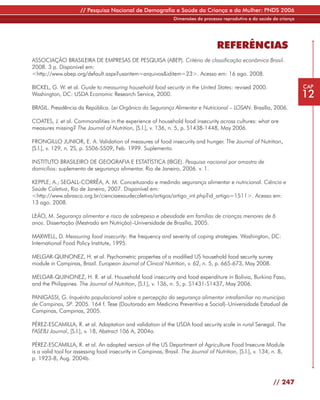 // Pesquisa Nacional de Demografia e Saúde da Criança e da Mulher: PNDS 2006
                                                               Dimensões do processo reprodutivo e da saúde da criança




                                                                                   REFERÊNCIAS
ASSOCIAÇÃO BRASILEIRA DE EMPRESAS DE PESQUISA (ABEP). Critério de classificação econômica Brasil.
2008. 3 p. Disponível em:
<http://www.abep.org/default.aspx?usaritem=arquivos&iditem=23>. Acesso em: 16 ago. 2008.

BICKEL, G. W. et al. Guide to measuring household food security in the United States: revised 2000.                      CAP
Washington, DC: USDA Economic Research Service, 2000.                                                                    12
BRASIL. Presidência da República. Lei Orgânica da Segurança Alimentar e Nutricional – LOSAN. Brasília, 2006.

COATES, J. et al. Commonalities in the experience of household food insecurity across cultures: what are
measures missing? The Journal of Nutrition, [S.l.], v. 136, n. 5, p. S1438-1448, May 2006.

FRONGILLO JUNIOR, E. A. Validation of measures of food insecurity and hunger. The Journal of Nutrition,
[S.l.], v. 129, n. 2S, p. S506-S509, Feb. 1999. Suplemento.

INSTITUTO BRASILEIRO DE GEOGRAFIA E ESTATÍSTICA (IBGE). Pesquisa nacional por amostra de
domicílios: suplemento de segurança alimentar. Rio de Janeiro, 2006. v. 1.

KEPPLE, A.; SEGALL-CORRÊA, A. M. Conceituando e medindo segurança alimentar e nutricional. Ciência e
Saúde Coletiva, Rio de Janeiro, 2007. Disponível em:
<http://www.abrasco.org.br/cienciaesaudecoletiva/artigos/artigo_int.php?id_artigo=1511>. Acesso em:
13 ago. 2008.

LEÃO, M. Segurança alimentar e risco de sobrepeso e obesidade em famílias de crianças menores de 6
anos. Dissertação (Mestrado em Nutrição)–Universidade de Brasília, 2005.

MAXWELL, D. Measuring food insecurity: the frequency and severity of coping strategies. Washington, DC:
International Food Policy Institute, 1995.

MELGAR-QUINONEZ, H. et al. Psychometric properties of a modified US household food security survey
module in Campinas, Brazil. European Journal of Clinical Nutrition, v. 62, n. 5, p. 665-673, May 2008.

MELGAR-QUINONEZ, H. R. et al. Household food insecurity and food expenditure in Bolivia, Burkina Faso,
and the Philippines. The Journal of Nutrition, [S.l.], v. 136, n. 5, p. S1431-S1437, May 2006.

PANIGASSI, G. Inquérito populacional sobre a percepção da segurança alimentar intrafamiliar no município
de Campinas, SP. 2005. 164 f. Tese (Doutorado em Medicina Preventiva e Social)–Universidade Estadual de
Campinas, Campinas, 2005.

PÉREZ-ESCAMILLA, R. et al. Adaptation and validation of the USDA food security scale in rural Senegal. The
FASEBJ Journal, [S.l.], v. 18, Abstract 106 A, 2004a.

PÉREZ-ESCAMILLA, R. et al. An adapted version of the US Department of Agriculture Food Insecure Module
is a valid tool for assessing food insecurity in Campinas, Brasil. The Journal of Nutrition, [S.l.], v. 134, n. 8,
p. 1923-8, Aug. 2004b.



                                                                                                             // 247
 