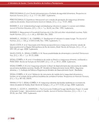 // Ministério da Saúde / Centro Brasileiro de Análise e Planejamento




  PÉREZ-ESCAMILLA, R. et al. Escala Latinoamericana y Caribeña de seguridad alimentaria. Perspectiva en
  Nutrición Humana, [S.l.], v. 5, p. 117-134, 2007. Suplemento.

  PÉREZ-ESCAMILLA, R. Experiência internacional com a escala de percepção de insegurança alimentar:
  cadernos de estudos. Desenvolvimento Social em Debate, [S.l.], v. 2, p. 14-27, 2005.

  RADIMER, K. et al. Understanding hunger and developing indicators to assess it in women and children.
  Journal of Nutrition Education, [S.l.], v. 24, n. 1 p. 36-45, Jan./Feb. 1992. Suplemento.

  RADIMER, K. Measurement of household food security in the USA and other industrialized countries. Public
  Health Nutrition, [S.l.], v. 5, n. 6A, p. 859-864, Dec. 2002.

  RADIMER, K.; OLSOM, C. M.; CAMPBELL, K. Development of indicators to assess hunger. The Journal of
  Nutrition, [S.l.], v. 120, p. S1544-S1548, Nov. 1990. Suplemento 11.

  SALLES-COSTA, R. et al. Associação entre fatores socioeconômicos e insegurança alimentar: estudo de
  base populacional na Região Metropolitana do Rio de Janeiro, Brasil. Revista de Nutrição, [S.l.], v. 21, p.
  S99-109, jul.-ago. 2008. Suplemento.

  SALLES-COSTA, R.; SEGALL-CORRÊA, A. M. Novas possibilidades de alimentação a caminho? Democracia
  Viva, [S.l.], v. 39, n. 1, p. 39-73, 2008.

  SEGALL-CORRÊA, A. M. et al. A transferência de renda no Brasil e a insegurança alimentar; analisando a
  PNAD 2004. Revista de Nutrição da PUCCAMP, [S.l.], v. 21, p. 39-51, 2008. Suplemento.

  SEGALL-CORRÊA, A. M. et al. Insegurança alimentar no Brasil: do desenvolvimento dos instrumentos de medida
  aos primeiros resultados nacionais. Brasília, DF: Ministério do Desenvolvimento Social, 2007a. (Segurança
  alimentar, v. 1). Avaliação de Políticas e Programas do Ministério de Desenvolvimento Social – Resultados.

  SEGALL-CORRÊA, A. M. et al. Validación de instrumento de medida de la inseguridad alimentaria y
  hambre, en el contexto de las políticas brasileñas de combate el hambre. Perspectivas en Nutrición Humana,
  [S.l.], v. 2, p. 89-102, 2007b.

  VIANNA, R. P D. T.; SEGALL-CORRÊA, A. M. Insegurança alimentar das famílias residentes em municípios do
                .
  interior do estado da Paraíba, Brasil. Revista de Nutrição, v. 21, p. S111-S122, jul./ago. 2008. Suplemento.

  WEHLER, C.; SCOTT, R.; ANDERSON, J. The Community Childhood Hunger Identification Project: A model
  of domestic hunger – demonstration project in Seattle. Journal of Nutrition Education, [S.l.], v. 24, n. 1, p.
  29-35, Jan./Feb. 1992. Suplemento.




// 248
 