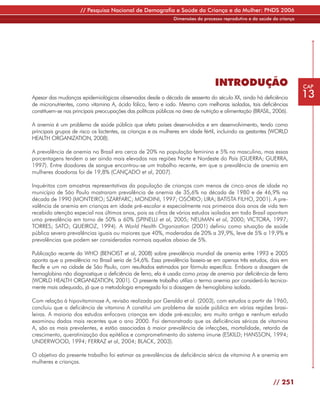 // Pesquisa Nacional de Demografia e Saúde da Criança e da Mulher: PNDS 2006
                                                               Dimensões do processo reprodutivo e da saúde da criança




                                                                                 INTRODUÇÃO                              CAP

Apesar das mudanças epidemiológicas observadas desde a década de sessenta do século XX, ainda há deficiência             13
de micronutrientes, como vitamina A, ácido fólico, ferro e iodo. Mesmo com melhoras isoladas, tais deficiências
constituem-se nas principais preocupações das políticas públicas na área de nutrição e alimentação (BRASIL, 2006).

A anemia é um problema de saúde pública que afeta países desenvolvidos e em desenvolvimento, tendo como
principais grupos de risco os lactentes, as crianças e as mulheres em idade fértil, incluindo as gestantes (WORLD
HEALTH ORGANIZATION, 2008).

A prevalência de anemia no Brasil era cerca de 20% na população feminina e 5% na masculina, mas essas
porcentagens tendem a ser ainda mais elevadas nas regiões Norte e Nordeste do País (GUERRA; GUERRA,
1997). Entre doadores de sangue encontrou-se um trabalho recente, em que a prevalência de anemia em
mulheres doadoras foi de 19,8% (CANÇADO et al, 2007).

Inquéritos com amostras representativas da população de crianças com menos de cinco anos de idade no
município de São Paulo mostraram prevalência de anemia de 35,6% na década de 1980 e de 46,9% na
década de 1990 (MONTEIRO; SZARFARC; MONDINI, 1997; OSÓRIO; LIRA; BATISTA FILHO, 2001). A pre-
valência de anemia em crianças em idade pré-escolar e especialmente nos primeiros dois anos de vida tem
recebido atenção especial nos últimos anos, pois as cifras de vários estudos isolados em todo Brasil apontam
uma prevalência em torno de 50% a 60% (SPINELLI et al, 2005; NEUMAN et al, 2000; VICTORA, 1997;
TORRES; SATO; QUEIROZ, 1994). A World Health Organization (2001) definiu como situação de saúde
pública severa prevalências iguais ou maiores que 40%, moderadas de 20% a 39,9%, leve de 5% a 19,9% e
prevalências que podem ser consideradas normais aquelas abaixo de 5%.

Publicação recente da WHO (BENOIST et al, 2008) sobre prevalência mundial de anemia entre 1993 e 2005
aponta que a prevalência no Brasil seria de 54,6%. Essa prevalência baseia-se em apenas três estudos, dois em
Recife e um na cidade de São Paulo, com resultados estimados por fórmula específica. Embora a dosagem de
hemoglobina não diagnostique a deficiência de ferro, ela é usada como proxy de anemia por deficiência de ferro
(WORLD HEALTH ORGANIZATION, 2001). O presente trabalho utiliza o termo anemia por considerá-lo tecnica-
mente mais adequado, já que a metodologia empregada foi a dosagem de hemoglobina isolada.

Com relação à hipovitaminose A, revisão realizada por Geraldo et al. (2003), com estudos a partir de 1960,
concluiu que a deficiência de vitamina A constitui um problema de saúde pública em várias regiões brasi-
leiras. A maioria dos estudos enfocava crianças em idade pré-escolar, era muito antiga e nenhum estudo
examinou dados mais recentes que o ano 2000. Foi demonstrado que as deficiências séricas de vitamina
A, são as mais prevalentes, e estão associadas à maior prevalência de infecções, mortalidade, retardo de
crescimento, queratinização dos epitélios e comprometimento do sistema imune (ESKILD; HANSSON, 1994;
UNDERWOOD, 1994; FERRAZ et al, 2004; BLACK, 2003).

O objetivo do presente trabalho foi estimar as prevalências de deficiência sérica de vitamina A e anemia em
mulheres e crianças.


                                                                                                            // 251
 