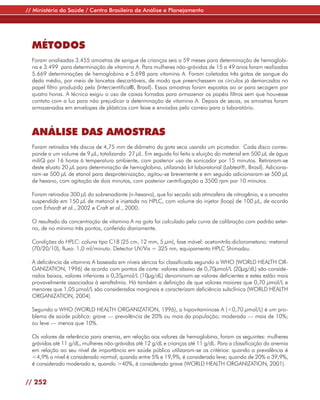 // Ministério da Saúde / Centro Brasileiro de Análise e Planejamento




  MÉTODOS
  Foram analisadas 3.455 amostras de sangue de crianças seis a 59 meses para determinação de hemoglobi-
  na e 3.499 para determinação de vitamina A. Para mulheres não-grávidas de 15 a 49 anos foram realizadas
  5.669 determinações de hemoglobina e 5.698 para vitamina A. Foram coletadas três gotas de sangue do
  dedo médio, por meio de lancetas descartáveis, de modo que preenchessem os círculos já demarcados no
  papel filtro produzido pela (Intercientifica®, Brasil). Essas amostras foram expostas ao ar para secagem por
  quatro horas. A técnica exigiu o uso de caixas forradas para armazenar os papéis filtros sem que houvesse
  contato com a luz para não prejudicar a determinação de vitamina A. Depois de secas, as amostras foram
  armazenadas em envelopes de plásticos com feixe e enviadas pelo correio para o laboratório.



  ANÁLISE DAS AMOSTRAS
  Foram retirados três discos de 4,75 mm de diâmetro da gota seca usando um picotador. Cada disco corres-
  ponde a um volume de 9 µL, totalizando 27 µL. Em seguida foi feita a eluição do material em 500 µL de água
  miliQ por 16 horas à temperatura ambiente, com posterior uso de sonicador por 15 minutos. Retiraram-se
  deste eluato 20 µL para determinação de hemoglobina, utilizando kit laboratorial (Labtest®, Brasil). Adiciona-
  ram-se 500 µL de etanol para desproteinização, agitou-se brevemente e em seguida adicionaram-se 500 µL
  de hexano, com agitação de dois minutos, com posterior centrifugação a 3500 rpm por 10 minutos.

  Foram retirados 300 µL do sobrenadante (n-hexano), que foi secado sob atmosfera de nitrogênio, e a amostra
  suspendida em 150 µL de metanol e injetada no HPLC, com volume do injetor (loop) de 100 µL, de acordo
  com Erhardt et al., 2002 e Craft et al., 2000.

  O resultado da concentração de vitamina A na gota foi calculado pela curva de calibração com padrão exter-
  no, de no mínimo três pontos, conferido diariamente.

  Condições do HPLC: coluna tipo C18 (25 cm, 12 mm, 5 µm), fase móvel: acetonitrila:diclorometano: metanol
  (70/20/10), fluxo: 1,0 ml/minuto. Detector UV/Vis = 325 nm, equipamento HPLC Shimadzu.

  A deficiência de vitamina A baseada em níveis séricos foi classificada segundo a WHO (WORLD HEALTH OR-
  GANIZATION, 1996) de acordo com pontos de corte: valores abaixo de 0,70µmol/L (20µg/dL) são conside-
  rados baixos, valores inferiores a 0,35µmol/L (10µg/dL) denominam-se valores deficientes e estes estão mais
  provavelmente associados à xeroftalmia. Há também a definição de que valores maiores que 0,70 µmol/L e
  menores que 1,05 µmol/L são considerados marginais e caracterizam deficiência subclínica (WORLD HEALTH
  ORGANIZATION, 2004).

  Segundo a WHO (WORLD HEALTH ORGANIZATION, 1996), a hipovitaminose A (<0,70 µmol/L) é um pro-
  blema de saúde pública: grave — prevalência de 20% ou mais da população; moderada — mais de 10%;
  ou leve — menos que 10%.

  Os valores de referência para anemia, em relação aos valores de hemoglobina, foram os seguintes: mulheres
  grávidas até 11 g/dL, mulheres não-grávidas até 12 g/dL e crianças até 11 g/dL. Para a classificação da anemia
  em relação ao seu nível de importância em saúde pública utilizaram-se os critérios: quando a prevalência é
  <4,9% o nível é considerado normal; quando entre 5% e 19,9%, é considerado leve; quando de 20% a 39,9%,
  é considerado moderado e, quando >40%, é considerado grave (WORLD HEALTH ORGANIZATION, 2001).


// 252
 