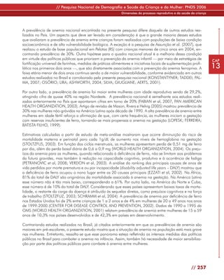 // Pesquisa Nacional de Demografia e Saúde da Criança e da Mulher: PNDS 2006
                                                             Dimensões do processo reprodutivo e da saúde da criança




A prevalência de anemia nacional encontrada na presente pesquisa difere daquela de outros estudos rea-
lizados no País. Um aspecto que deve ser levado em consideração é que a grande maioria desses estudos
que avaliaram a prevalência de anemia entre crianças foram realizados com populações de baixa condição
socioeconômica e de alta vulnerabilidade biológica. A exceção é a pesquisa de Assunção et al. (2007), que
realizou o estudo de base populacional em Pelotas (RS) com crianças menores de cinco anos em 2004, en-
contrando prevalência de 30%. Outra hipótese para o quadro nacional atual é a melhoria dessa condição
em virtude das políticas públicas que priorizam a prevenção da anemia infantil — por meio de estratégias de            CAP
fortificação universal de farinhas, medidas de práticas alimentares e iniciativas locais de suplementação profi-
lática nos primeiros dois anos —, que são diretamente associadas com a prevenção da anemia ferropriva. A               13
faixa etária menor de dois anos continua sendo a de maior vulnerabilidade, conforme evidenciado em outros
estudos realizados no Brasil e corroborado pela presente pesquisa nacional (KONSTANTYNER; TADDEI; PAL-
MA, 2007; OSÓRIO; LIRA; ASHWORTH, 2004; SILVA; GIUGLIANE; AERTS, 2001).

Por outro lado, a prevalência de anemia foi maior entre mulheres com idade reprodutiva sendo de 29,2%,
atingindo cifra de quase 40% na região Nordeste. A prevalência nacional é semelhante aos estudos reali-
zados anteriormente no País que apontaram cifras em torno de 20% (FABIAN et al, 2007, PAN AMERICAN
HEALTH ORGANIZATION, 2003). Artigo de revisão de Mason, Rivers e Helvig (2005) mostrou prevalência de
30% nas mulheres não-grávidas na América Latina após década de 1990. A alta prevalência de anemia entre
mulheres em idade fértil reforça a afirmação de que, com certa frequência, as mulheres iniciam a gestação
com reservas insuficientes de ferro, tornando-se mais propensas a anemia na gestação (LOPESK; FERREIRA;
BATISTA FILHO, 1999).

Estimativas calculadas a partir de estudo de meta-análise mostraram que ocorre diminuição do risco de
mortalidade materna e perinatal para cada 1g/dL de aumento nos níveis de hemoglobina na gestação
(STOLTZFUS, 2003). Em função dos ciclos menstruais, as mulheres apresentam perda de 0,51 mg de ferro
por dia, além da perda basal diária de 0,6 a 0,9 mg (WORLD HEALTH ORGANIZATION, 2004). Os preju-
ízos da anemia para as mulheres, quando relacionada à deficiência de ferro, não se limitam aos problemas
da futura gravidez, mas também à redução na capacidade cognitiva, produtiva e à ocorrência de fadiga
(PETRANOVIC et al, 2008; VERDON et al, 2003). A análise do ranking das principais causas de anos de
vida perdidos por morte prematura e ou por incapacidade (disability adjusted life years – DALY) mostrou que
a deficiência de ferro ocupou o nono lugar entre as 20 causas principais (EZZATI et al, 2002). Na África,
81% do total de DALY são originários da mortalidade associada à anemia na gestação. Na América Latina
esse número não é tão mais baixo, correspondendo a 61%. Por outro lado, na América do Norte e Cuba,
esse número é de 10% do total de DALY. Considerando que esses países apresentam baixas taxas de morta-
lidade, o restante da carga da doença é atribuído às sequelas diretas, como prejuízos cognitivos e na força
de trabalho (STOLTZFUZ, 2003; SCHRAMM et al, 2004). A prevalência de anemia por deficiência de ferro
nos Estados Unidos foi de 2% entre crianças de 1 a 2 anos e de 4% em mulheres de 20 a 49 anos nos anos
de 1999-2000 (CENTER FOR DISEASE CONTROL AND PREVENTION, 2002). Dados de 1990 a 1995 da
OMS (WORLD HEALTH ORGANIZATION, 2001) relatam prevalência de anemia entre mulheres de 15 a 59
anos de 10,3% nos países desenvolvidos e de 42,3% em países em desenvolvimento.

Contrariando estudos realizados no Brasil, já citados anteriormente em que as prevalências de anemia são
maiores em pré-escolares, o presente estudo mostra que a situação de anemia na população está mais grave
nas mulheres. Entretanto, ressalta-se que esse panorama esteja refletindo as intensas medidas das políticas
públicas no Brasil para combater a anemia na infância. Assim, também há necessidade de maior sensibiliza-
ção por parte das políticas públicas para combate à anemia entre mulheres.




                                                                                                          // 257
 