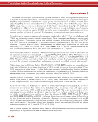 // Ministério da Saúde / Centro Brasileiro de Análise e Planejamento




                                                                                         Hipovitaminose A

  O presente estudo considerou hipovitaminanose A quando os níveis de retinol sérico apresentam-se abaixo de
  0,70µmol/L. A prevalência encontrada é semelhante às de três estudos no Brasil que utilizaram o mesmo ponto
  de corte e em pré-escolares, no entanto mais baixas que 12 estudos relatados na revisão de Ramalho, Flores
  e Saunders (2002). Todos os estudos são anteriores ao ano 2000, exceto o estudo de Ramalho, Anjos e Flores
  (2001), o qual mostrou, em menores de seis anos, de 19,4% com valores abaixo de 0,70µmol/L e 35% com
  valores abaixo de 1,05 µmol/L. Ao comparar com esse último ponto de corte, o resultado da presente pesquisa
  nacional mostrou prevalência superior (59,5%). Isso indica que a investigação de vigilância deve continuar,
  porque a condição nutricional de vitamina A de crianças com níveis aceitáveis pode piorar rapidamente.

  Os resultados aqui encontrados são semelhantes aos do estudo de Roncada (1972) no e aos de Favaro et al.
  (1986), que também encontraram prevalências próximas a 2% de crianças pré-escolares com valores meno-
  res que 0,35 µmol/L. Outro estudo mais recente, realizado no interior do Estado de São Paulo, (CUSTÓDIO
  et al, 2007) em crianças com idade de cinco a onze anos mostrou prevalência de 26,2% e 5,8% para valores
  abaixo de 1,05µmol/L e de 0,70 µmol/L, respectivamente. Na mesma região do estado de São Paulo, duas
  pesquisas (FERRAZ; DANELUZZI; VANNUCCHI, 2000; FERRAZ et al, 2004) com crianças menores de seis
  anos encontraram prevalências de 21,4% e 32,4% com valores abaixo de 0,70µmol/L.

  Várias investigações no País na década de 1990 determinaram prevalências de níveis baixos de retinol sérico em
  pré-escolares e escolares, com valores de 32% no Sergipe (MARTINS; SANTOS; ASSIS, 2004), 29% na zona rural de
  Minas Gerais (SANTOS et al, 2005) e 7% em pré-escolares de creches públicas em Recife (PE) (FERNANDES et al,
  2005). A baixa prevalência encontrada em Recife pode ser atribuída à amostra de crianças institucionalizadas, dife-
  rentemente dos outros dois estudos que foram realizados com crianças da comunidade em geral, urbana e rural.

  Publicação da Food and Nutrition Bulletin (MASON; RIVERS; HELVIG, 2005) mostrou que a prevalência na
  América do Sul de níveis séricos baixos de vitamina A (<0,70 µmol/L) em crianças de seis anos foi de 15% em
  2000, observando-se queda desde 1990. Esse dado reflete a situação nacional atual no Brasil. As regiões do
  Nordeste e Sudeste mantêm-se como regiões que apresentaram os maiores valores de deficiência de vitamina
  A entre pré-escolares, confirmando o documento elaborado pela OPAS (SANTOS, 2002).

  Prevalências iguais ou maiores a 15% de níveis baixos de vitamina A na população são consideradas proble-
  mas de saúde pública (SOMMER; DAVIDSON; ACCORDS, 2002). Dessa forma são urgentes medidas que
  mudem esse panorama no Brasil, especialmente nas regiões do Nordeste, Sudeste e Centro-Oeste.

  A prevalência média geral de baixos níveis de retinol sérico encontrada para mulheres (12,3%) foi inferior
  à encontrada entre crianças. Para valores abaixo de 0,35 µmol/L, a prevalência foi de 1,9% e para valores
  considerados insuficientes (<1,05 µmol/L) a ocorrência foi de 49,2%. Não se tem conhecimento de estudos
  recentes que tenham avaliado a prevalência de hipovitaminose A em mulheres em idade fértil. Existem pou-
  cos estudos em adultos conforme revisões, que datam das décadas de 1970 e 1980 (RAMALHO; FLORES;
  SAUNDERS, 2002; GERALDO et al, 2003). Nível sérico deficiente entre mulheres em idade fértil constitui-se
  em fator de risco para gerar deficiências na gestação e lactação. Em níveis mundiais estimou-se que 20
  milhões de gestantes apresentavam deficiência de vitamina A (níveis séricos baixos ou concentração no leite
  menor que 1.05µmol/L), das quais 7 milhões eram deficientes (valores menores que 0,70µmol/L) e 6 milhões
  apresentaram nictalopia (WEST JUNIOR, 2002; WEST, 2003).

  Pode-se afirmar, portanto, que o presente estudo preenche uma enorme lacuna com relação ao conhecimento
  da prevalência de hipovitaminose A entre mulheres em idade reprodutiva.


// 258
 