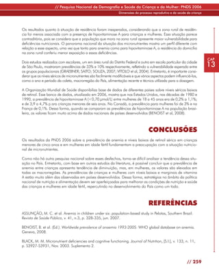 // Pesquisa Nacional de Demografia e Saúde da Criança e da Mulher: PNDS 2006
                                                                 Dimensões do processo reprodutivo e da saúde da criança




Os resultados quanto à situação de residência foram inesperados, considerando que a zona rural de residên-
cia foi menos associada com a presença de hipovitaminose A para crianças e mulheres. Essa situação parece
contraditória, pois se considera que a população que mora na zona rural apresente maior vulnerabilidade para
deficiências nutricionais. O panorama nacional da situação dos micronutrientes mostra um perfil diferente com
relação a esse aspecto, uma vez que tanto para anemia como para hipovitaminose A, a residência do domicílio
na zona rural conferiu menor exposição a essas deficiências.
                                                                                                                           CAP
Dois estudos realizados com escolares, um em área rural do Distrito Federal e outro em escola particular da cidade
de São Paulo, mostraram prevalências de 33% e 10% respectivamente, refletindo a vulnerabilidade esperada entre             13
os grupos populacionais (GRAEBNER; SAITO; SOUZA, 2007; VITOLO et al, 2004). Entretanto, é importante consi-
derar que os níveis séricos de micronutrientes são facilmente modificáveis e que vários aspectos podem influenciá-los,
como o ano e período da coleta, macrorregião do País, alimentação recente e técnica utilizada para a dosagem.

A Organização Mundial de Saúde disponibiliza base de dados de diferentes países sobre níveis séricos baixos
de retinol. Esse banco de dados, atualizado em 2006, mostra que nos Estados Unidos, nas décadas de 1980 e
1990, a prevalência de hipovitaminose A (<0,70 µmol/L) entre mulheres de 18 a 45 anos era de 0,2% a 1,1%;
e de 3,9 a 4,7% p ara crianças menores de seis anos. No Canadá, a prevalência para mulheres foi de 3% e na
França de 0,1%. Dessa forma, quando se comparam as prevalências de hipovitaminose A na população brasi-
leira, os valores ficam muito acima de dados nacionais de países desenvolvidos (BENOIST et al, 2008).



                                                                                     CONCLUSÕES
Os resultados da PNDS 2006 sobre a prevalência de anemia e níveis baixos de retinol sérico em crianças
menores de cinco anos e em mulheres em idade fértil fundamentam a preocupação com a situação nutricio-
nal de micronutrientes.

Como não há outra pesquisa nacional sobre esses desfechos, torna-se difícil analisar a tendência dessa situ-
ação no País. Entretanto, com base em outros estudos da literatura, é possível concluir que a prevalência de
anemia entre crianças apresenta tendência de diminuição, mas, em mulheres, os valores são elevados em
todas as macrorregiões. As prevalências de crianças e mulheres com níveis baixos e marginais de vitamina
A estão muito além das observadas em países desenvolvidos. Dessa forma, estratégias no âmbito da política
nacional de nutrição e alimentação devem ser aperfeiçoadas para melhorar as condições de nutrição e saúde
das crianças e mulheres em idade fértil, repercutindo no desenvolvimento do País como um todo.



                                                                                     REFERÊNCIAS
ASSUNÇÃO, M. C. et al. Anemia in children under six: population-based study in Pelotas, Southern Brazil.
Revista de Saúde Pública, v. 41, n.3, p. 328-335, jun. 2007.

BENOIST, B. et al. (Ed.). Worldwide prevalence of anaemia 1993-2005: WHO global database on anemia.
Geneva, 2008.

BLACK, M. M. Micronutrient deficiencies and cognitive functioning. Journal of Nutrition, [S.l.], v. 133, n. 11,
p. S3927-S3931, Nov. 2003. Suplemento 2.



                                                                                                               // 259
 